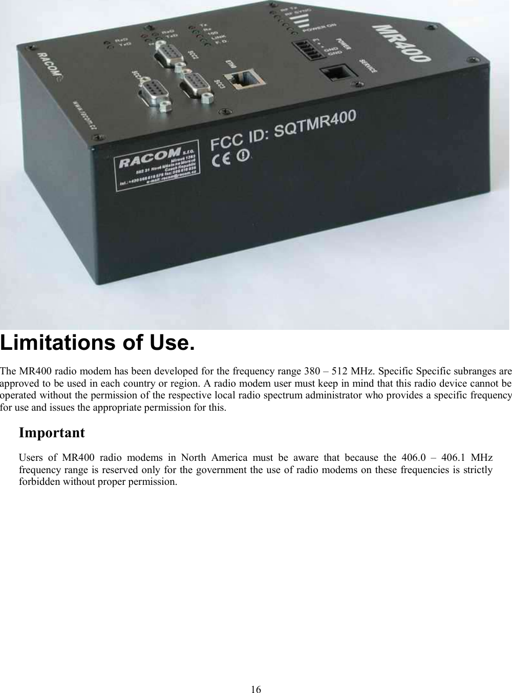 Limitations of Use.The MR400 radio modem has been developed for the frequency range 380 – 512 MHz. Specific Specific subranges areapproved to be used in each country or region. A radio modem user must keep in mind that this radio device cannot beoperated without the permission of the respective local radio spectrum administrator who provides a specific frequencyfor use and issues the appropriate permission for this. ImportantUsers   of  MR400  radio  modems  in   North America must  be  aware  that   because the   406.0   –  406.1  MHzfrequency range is reserved only for the government the use of radio modems on these frequencies is strictlyforbidden without proper permission.16
