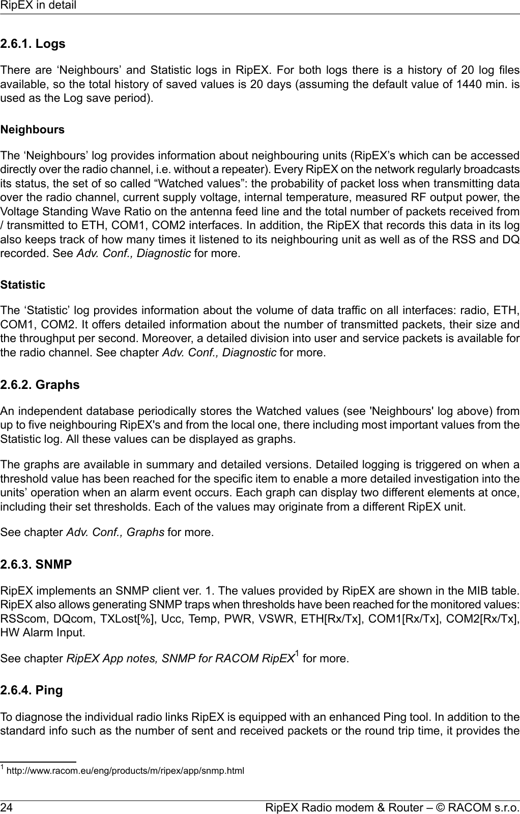 2.6.1. LogsThere are ‘Neighbours’ and Statistic logs in RipEX. For both logs there is a history of 20 log filesavailable, so the total history of saved values is 20 days (assuming the default value of 1440 min. isused as the Log save period).NeighboursThe ‘Neighbours’ log provides information about neighbouring units (RipEX’s which can be accesseddirectly over the radio channel, i.e. without a repeater). Every RipEX on the network regularly broadcastsits status, the set of so called “Watched values”: the probability of packet loss when transmitting dataover the radio channel, current supply voltage, internal temperature, measured RF output power, theVoltage Standing Wave Ratio on the antenna feed line and the total number of packets received from/ transmitted to ETH, COM1, COM2 interfaces. In addition, the RipEX that records this data in its logalso keeps track of how many times it listened to its neighbouring unit as well as of the RSS and DQrecorded. See Adv. Conf., Diagnostic for more.StatisticThe ‘Statistic’ log provides information about the volume of data traffic on all interfaces: radio, ETH,COM1, COM2. It offers detailed information about the number of transmitted packets, their size andthe throughput per second. Moreover, a detailed division into user and service packets is available forthe radio channel. See chapter Adv. Conf., Diagnostic for more.2.6.2. GraphsAn independent database periodically stores the Watched values (see &apos;Neighbours&apos; log above) fromup to five neighbouring RipEX&apos;s and from the local one, there including most important values from theStatistic log. All these values can be displayed as graphs.The graphs are available in summary and detailed versions. Detailed logging is triggered on when athreshold value has been reached for the specific item to enable a more detailed investigation into theunits’ operation when an alarm event occurs. Each graph can display two different elements at once,including their set thresholds. Each of the values may originate from a different RipEX unit.See chapter Adv. Conf., Graphs for more.2.6.3. SNMPRipEX implements an SNMP client ver. 1. The values provided by RipEX are shown in the MIB table.RipEX also allows generating SNMP traps when thresholds have been reached for the monitored values:RSScom, DQcom, TXLost[%], Ucc, Temp, PWR, VSWR, ETH[Rx/Tx], COM1[Rx/Tx], COM2[Rx/Tx],HW Alarm Input.See chapter RipEX App notes, SNMP for RACOM RipEX1for more.2.6.4. PingTo diagnose the individual radio links RipEX is equipped with an enhanced Ping tool. In addition to thestandard info such as the number of sent and received packets or the round trip time, it provides the1http://www.racom.eu/eng/products/m/ripex/app/snmp.htmlRipEX Radio modem &amp; Router – © RACOM s.r.o.24RipEX in detail