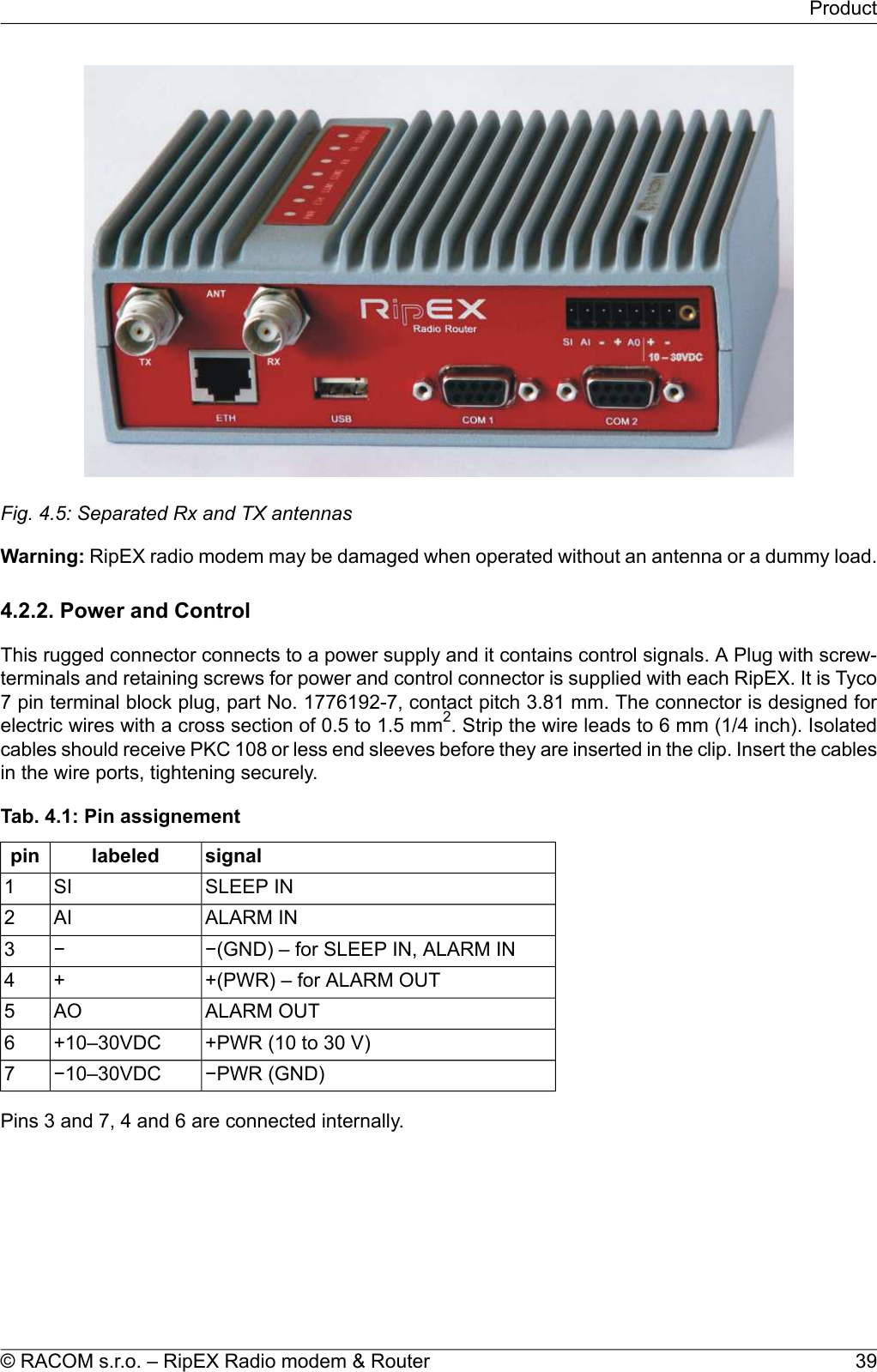 Fig. 4.5: Separated Rx and TX antennasWarning: RipEX radio modem may be damaged when operated without an antenna or a dummy load.4.2.2. Power and ControlThis rugged connector connects to a power supply and it contains control signals. A Plug with screw-terminals and retaining screws for power and control connector is supplied with each RipEX. It is Tyco7 pin terminal block plug, part No. 1776192-7, contact pitch 3.81 mm. The connector is designed forelectric wires with a cross section of 0.5 to 1.5 mm2. Strip the wire leads to 6 mm (1/4 inch). Isolatedcables should receive PKC 108 or less end sleeves before they are inserted in the clip. Insert the cablesin the wire ports, tightening securely.Tab. 4.1: Pin assignementsignallabeledpinSLEEP INSI1ALARM INAI2−(GND) – for SLEEP IN, ALARM IN−3+(PWR) – for ALARM OUT+4ALARM OUTAO5+PWR (10 to 30 V)+10–30VDC6−PWR (GND)−10–30VDC7Pins 3 and 7, 4 and 6 are connected internally.39© RACOM s.r.o. – RipEX Radio modem &amp; RouterProduct