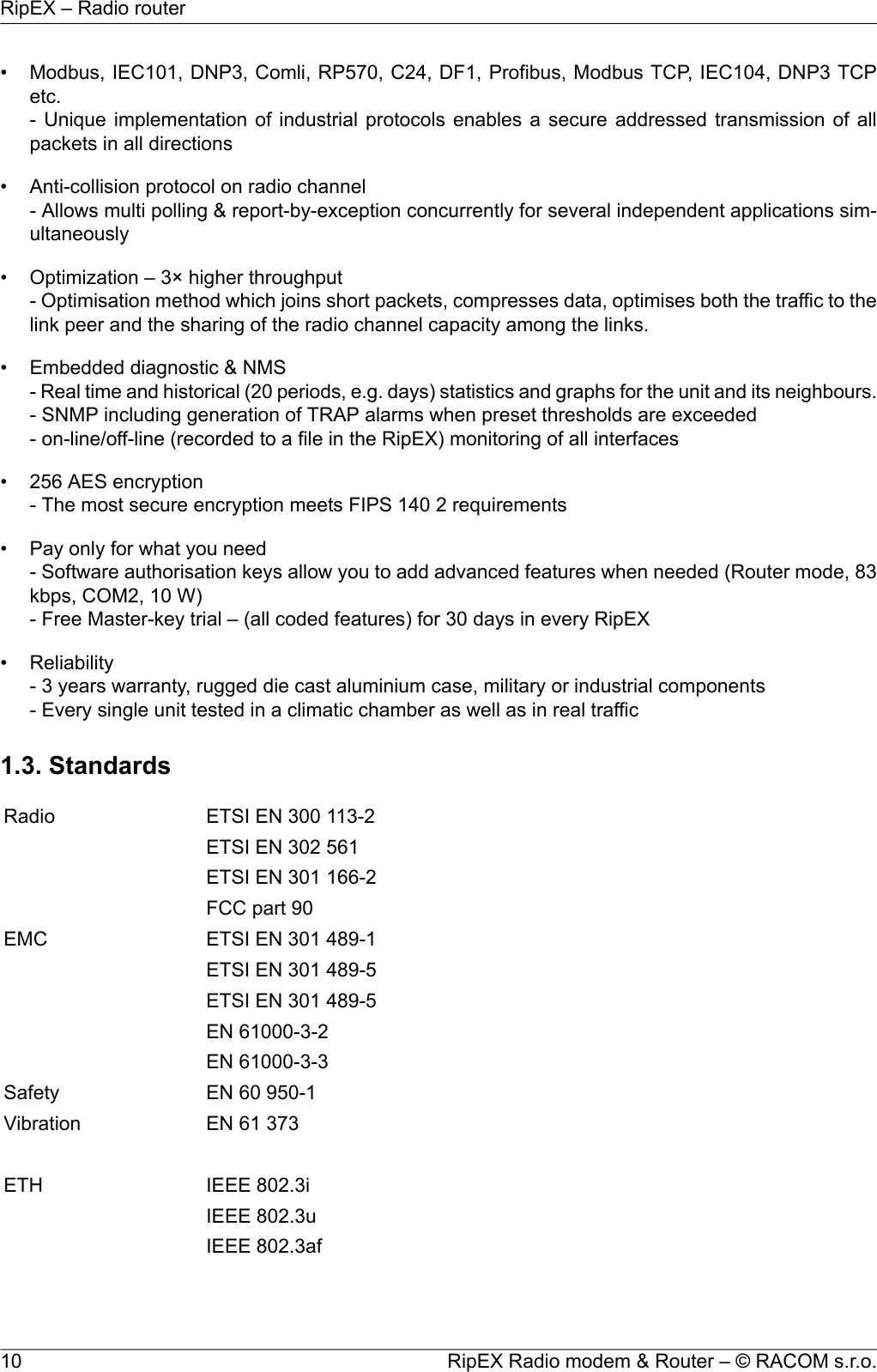 • Modbus, IEC101, DNP3, Comli, RP570, C24, DF1, Profibus, Modbus TCP, IEC104, DNP3 TCPetc.- Unique implementation of industrial protocols enables a secure addressed transmission of allpackets in all directions• Anti-collision protocol on radio channel- Allows multi polling &amp; report-by-exception concurrently for several independent applications sim-ultaneously• Optimization – 3× higher throughput- Optimisation method which joins short packets, compresses data, optimises both the traffic to thelink peer and the sharing of the radio channel capacity among the links.• Embedded diagnostic &amp; NMS- Real time and historical (20 periods, e.g. days) statistics and graphs for the unit and its neighbours.- SNMP including generation of TRAP alarms when preset thresholds are exceeded- on-line/off-line (recorded to a file in the RipEX) monitoring of all interfaces• 256 AES encryption- The most secure encryption meets FIPS 140 2 requirements• Pay only for what you need- Software authorisation keys allow you to add advanced features when needed (Router mode, 83kbps, COM2, 10 W)- Free Master-key trial – (all coded features) for 30 days in every RipEX• Reliability- 3 years warranty, rugged die cast aluminium case, military or industrial components- Every single unit tested in a climatic chamber as well as in real traffic1.3. StandardsETSI EN 300 113-2RadioETSI EN 302 561ETSI EN 301 166-2FCC part 90ETSI EN 301 489-1EMCETSI EN 301 489-5ETSI EN 301 489-5EN 61000-3-2EN 61000-3-3EN 60 950-1SafetyEN 61 373VibrationIEEE 802.3iETHIEEE 802.3uIEEE 802.3afRipEX Radio modem &amp; Router – © RACOM s.r.o.10RipEX – Radio router