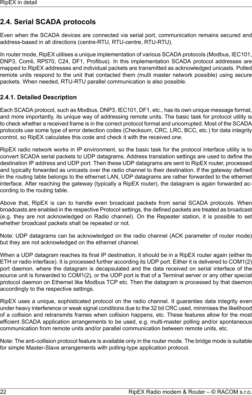 2.4. Serial SCADA protocolsEven when the SCADA devices are connected via serial port, communication remains secured andaddress-based in all directions (centre-RTU, RTU-centre, RTU-RTU).In router mode, RipEX utilises a unique implementation of various SCADA protocols (Modbus, IEC101,DNP3, Comli, RP570, C24, DF1, Profibus). In this implementation SCADA protocol addresses aremapped to RipEX addresses and individual packets are transmitted as acknowledged unicasts. Polledremote units respond to the unit that contacted them (multi master network possible) using securepackets. When needed, RTU-RTU parallel communication is also possible.2.4.1. Detailed DescriptionEach SCADA protocol, such as Modbus, DNP3, IEC101, DF1, etc., has its own unique message format,and more importantly, its unique way of addressing remote units. The basic task for protocol utility isto check whether a received frame is in the correct protocol format and uncorrupted. Most of the SCADAprotocols use some type of error detection codes (Checksum, CRC, LRC, BCC, etc.) for data integritycontrol, so RipEX calculates this code and check it with the received one.RipEX radio network works in IP environment, so the basic task for the protocol interface utility is toconvert SCADA serial packets to UDP datagrams. Address translation settings are used to define thedestination IP address and UDP port. Then these UDP datagrams are sent to RipEX router, processedand typically forwarded as unicasts over the radio channel to their destination. If the gateway definedin the routing table belongs to the ethernet LAN, UDP datagrams are rather forwarded to the ethernetinterface. After reaching the gateway (typically a RipEX router), the datagram is again forwarded ac-cording to the routing table.Above that, RipEX is can to handle even broadcast packets from serial SCADA protocols. Whenbroadcasts are enabled in the respective Protocol settings, the defined packets are treated as broadcast(e.g. they are not acknowledged on Radio channel). On the Repeater station, it is possible to setwhether broadcast packets shall be repeated or not.Note: UDP datagrams can be acknowledged on the radio channel (ACK parameter of router mode)but they are not acknowledged on the ethernet channel.When a UDP datagram reaches its final IP destination, it should be in a RipEX router again (either itsETH or radio interface). It is processed further according its UDP port. Either it is delivered to COM1(2)port daemon, where the datagram is decapsulated and the data received on serial interface of thesource unit is forwarded to COM1(2), or the UDP port is that of a Terminal server or any other specialprotocol daemon on Ethernet like Modbus TCP etc. Then the datagram is processed by that daemonaccordingly to the respective settings.RipEX uses a unique, sophisticated protocol on the radio channel. It guaranties data integrity evenunder heavy interference or weak signal conditions due to the 32 bit CRC used, minimises the likelihoodof a collision and retransmits frames when collision happens, etc. These features allow for the mostefficient SCADA application arrangements to be used, e.g. multi-master polling and/or spontaneouscommunication from remote units and/or parallel communication between remote units, etc.Note: The anti-collision protocol feature is available only in the router mode. The bridge mode is suitablefor simple Master-Slave arrangements with polling-type application protocol.RipEX Radio modem &amp; Router – © RACOM s.r.o.22RipEX in detail