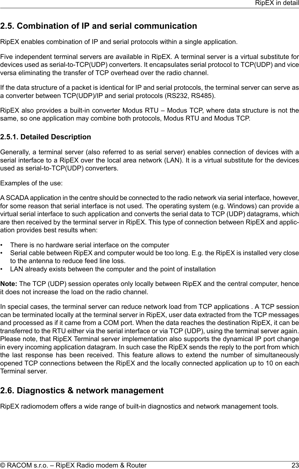 2.5. Combination of IP and serial communicationRipEX enables combination of IP and serial protocols within a single application.Five independent terminal servers are available in RipEX. A terminal server is a virtual substitute fordevices used as serial-to-TCP(UDP) converters. It encapsulates serial protocol to TCP(UDP) and viceversa eliminating the transfer of TCP overhead over the radio channel.If the data structure of a packet is identical for IP and serial protocols, the terminal server can serve asa converter between TCP(UDP)/IP and serial protocols (RS232, RS485).RipEX also provides a built-in converter Modus RTU – Modus TCP, where data structure is not thesame, so one application may combine both protocols, Modus RTU and Modus TCP.2.5.1. Detailed DescriptionGenerally, a terminal server (also referred to as serial server) enables connection of devices with aserial interface to a RipEX over the local area network (LAN). It is a virtual substitute for the devicesused as serial-to-TCP(UDP) converters.Examples of the use:A SCADA application in the centre should be connected to the radio network via serial interface, however,for some reason that serial interface is not used. The operating system (e.g. Windows) can provide avirtual serial interface to such application and converts the serial data to TCP (UDP) datagrams, whichare then received by the terminal server in RipEX. This type of connection between RipEX and applic-ation provides best results when:• There is no hardware serial interface on the computer• Serial cable between RipEX and computer would be too long. E.g. the RipEX is installed very closeto the antenna to reduce feed line loss.• LAN already exists between the computer and the point of installationNote: The TCP (UDP) session operates only locally between RipEX and the central computer, henceit does not increase the load on the radio channel.In special cases, the terminal server can reduce network load from TCP applications . A TCP sessioncan be terminated locally at the terminal server in RipEX, user data extracted from the TCP messagesand processed as if it came from a COM port. When the data reaches the destination RipEX, it can betransferred to the RTU either via the serial interface or via TCP (UDP), using the terminal server again.Please note, that RipEX Terminal server implementation also supports the dynamical IP port changein every incoming application datagram. In such case the RipEX sends the reply to the port from whichthe last response has been received. This feature allows to extend the number of simultaneouslyopened TCP connections between the RipEX and the locally connected application up to 10 on eachTerminal server.2.6. Diagnostics &amp; network managementRipEX radiomodem offers a wide range of built-in diagnostics and network management tools.23© RACOM s.r.o. – RipEX Radio modem &amp; RouterRipEX in detail