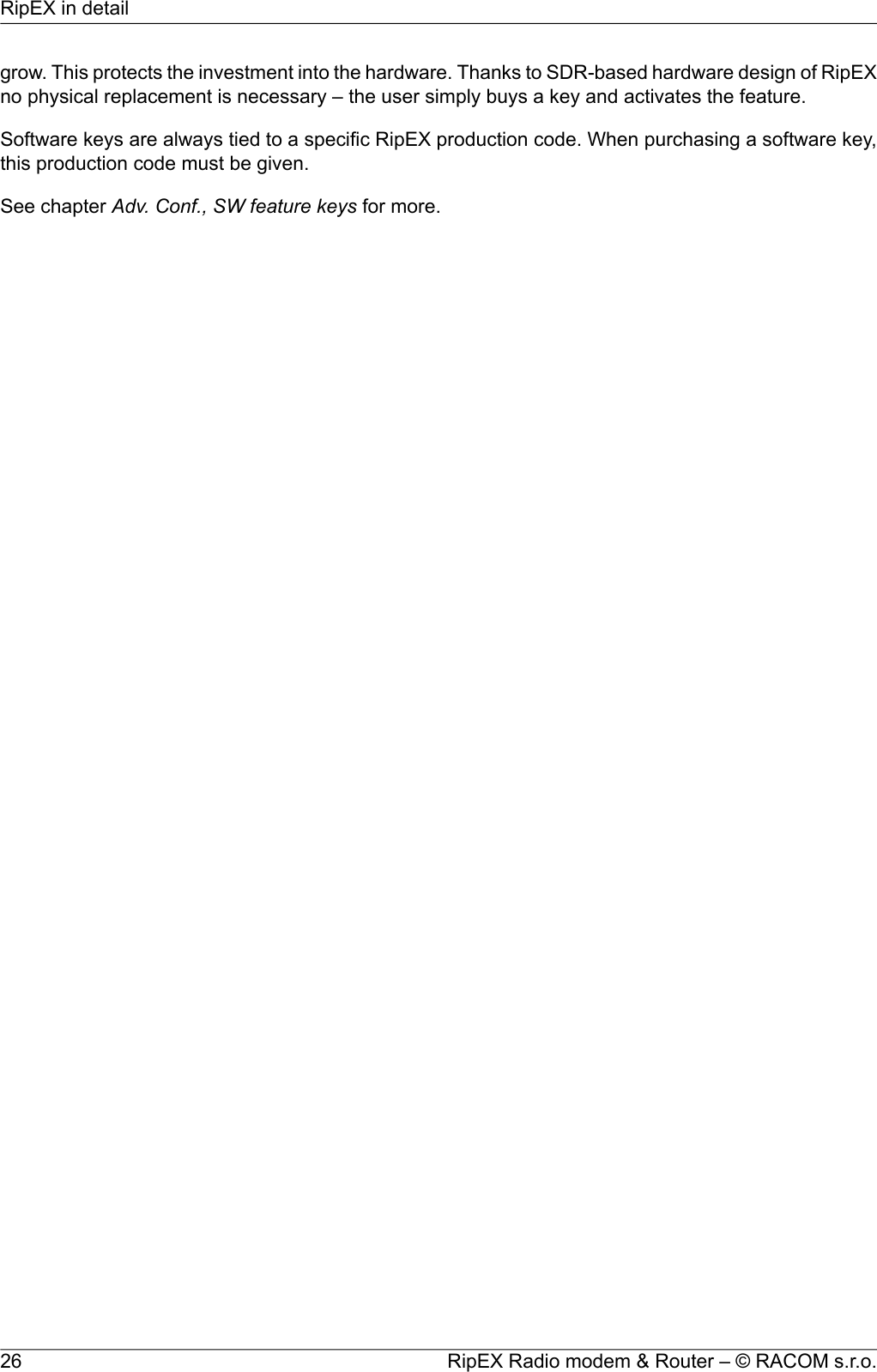 grow. This protects the investment into the hardware. Thanks to SDR-based hardware design of RipEXno physical replacement is necessary – the user simply buys a key and activates the feature.Software keys are always tied to a specific RipEX production code. When purchasing a software key,this production code must be given.See chapter Adv. Conf., SW feature keys for more.RipEX Radio modem &amp; Router – © RACOM s.r.o.26RipEX in detail