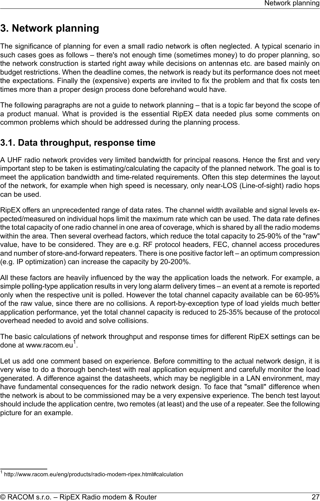 3. Network planningThe significance of planning for even a small radio network is often neglected. A typical scenario insuch cases goes as follows – there&apos;s not enough time (sometimes money) to do proper planning, sothe network construction is started right away while decisions on antennas etc. are based mainly onbudget restrictions. When the deadline comes, the network is ready but its performance does not meetthe expectations. Finally the (expensive) experts are invited to fix the problem and that fix costs tentimes more than a proper design process done beforehand would have.The following paragraphs are not a guide to network planning – that is a topic far beyond the scope ofa product manual. What is provided is the essential RipEX data needed plus some comments oncommon problems which should be addressed during the planning process.3.1. Data throughput, response timeA UHF radio network provides very limited bandwidth for principal reasons. Hence the first and veryimportant step to be taken is estimating/calculating the capacity of the planned network. The goal is tomeet the application bandwidth and time-related requirements. Often this step determines the layoutof the network, for example when high speed is necessary, only near-LOS (Line-of-sight) radio hopscan be used.RipEX offers an unprecedented range of data rates. The channel width available and signal levels ex-pected/measured on individual hops limit the maximum rate which can be used. The data rate definesthe total capacity of one radio channel in one area of coverage, which is shared by all the radio modemswithin the area. Then several overhead factors, which reduce the total capacity to 25-90% of the &quot;raw&quot;value, have to be considered. They are e.g. RF protocol headers, FEC, channel access proceduresand number of store-and-forward repeaters. There is one positive factor left – an optimum compression(e.g. IP optimization) can increase the capacity by 20-200%.All these factors are heavily influenced by the way the application loads the network. For example, asimple polling-type application results in very long alarm delivery times – an event at a remote is reportedonly when the respective unit is polled. However the total channel capacity available can be 60-95%of the raw value, since there are no collisions. A report-by-exception type of load yields much betterapplication performance, yet the total channel capacity is reduced to 25-35% because of the protocoloverhead needed to avoid and solve collisions.The basic calculations of network throughput and response times for different RipEX settings can bedone at www.racom.eu1.Let us add one comment based on experience. Before committing to the actual network design, it isvery wise to do a thorough bench-test with real application equipment and carefully monitor the loadgenerated. A difference against the datasheets, which may be negligible in a LAN environment, mayhave fundamental consequences for the radio network design. To face that &quot;small&quot; difference whenthe network is about to be commissioned may be a very expensive experience. The bench test layoutshould include the application centre, two remotes (at least) and the use of a repeater. See the followingpicture for an example.1http://www.racom.eu/eng/products/radio-modem-ripex.html#calculation27© RACOM s.r.o. – RipEX Radio modem &amp; RouterNetwork planning