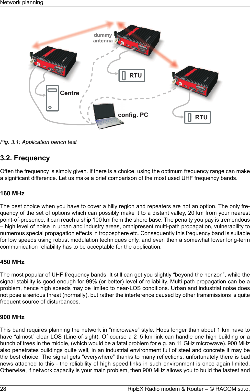 CentreRTUconfig.PCRTUdummyantennaFig. 3.1: Application bench test3.2. FrequencyOften the frequency is simply given. If there is a choice, using the optimum frequency range can makea significant difference. Let us make a brief comparison of the most used UHF frequency bands.160 MHzThe best choice when you have to cover a hilly region and repeaters are not an option. The only fre-quency of the set of options which can possibly make it to a distant valley, 20 km from your nearestpoint-of-presence, it can reach a ship 100 km from the shore base. The penalty you pay is tremendous– high level of noise in urban and industry areas, omnipresent multi-path propagation, vulnerability tonumerous special propagation effects in troposphere etc. Consequently this frequency band is suitablefor low speeds using robust modulation techniques only, and even then a somewhat lower long-termcommunication reliability has to be acceptable for the application.450 MHzThe most popular of UHF frequency bands. It still can get you slightly “beyond the horizon”, while thesignal stability is good enough for 99% (or better) level of reliability. Multi-path propagation can be aproblem, hence high speeds may be limited to near-LOS conditions. Urban and industrial noise doesnot pose a serious threat (normally), but rather the interference caused by other transmissions is quitefrequent source of disturbances.900 MHzThis band requires planning the network in “microwave” style. Hops longer than about 1 km have tohave “almost” clear LOS (Line-of-sight). Of course a 2–5 km link can handle one high building or abunch of trees in the middle, (which would be a fatal problem for e.g. an 11 GHz microwave). 900 MHzalso penetrates buildings quite well, in an industrial environment full of steel and concrete it may bethe best choice. The signal gets “everywhere” thanks to many reflections, unfortunately there is badnews attached to this - the reliability of high speed links in such environment is once again limited.Otherwise, if network capacity is your main problem, then 900 MHz allows you to build the fastest andRipEX Radio modem &amp; Router – © RACOM s.r.o.28Network planning