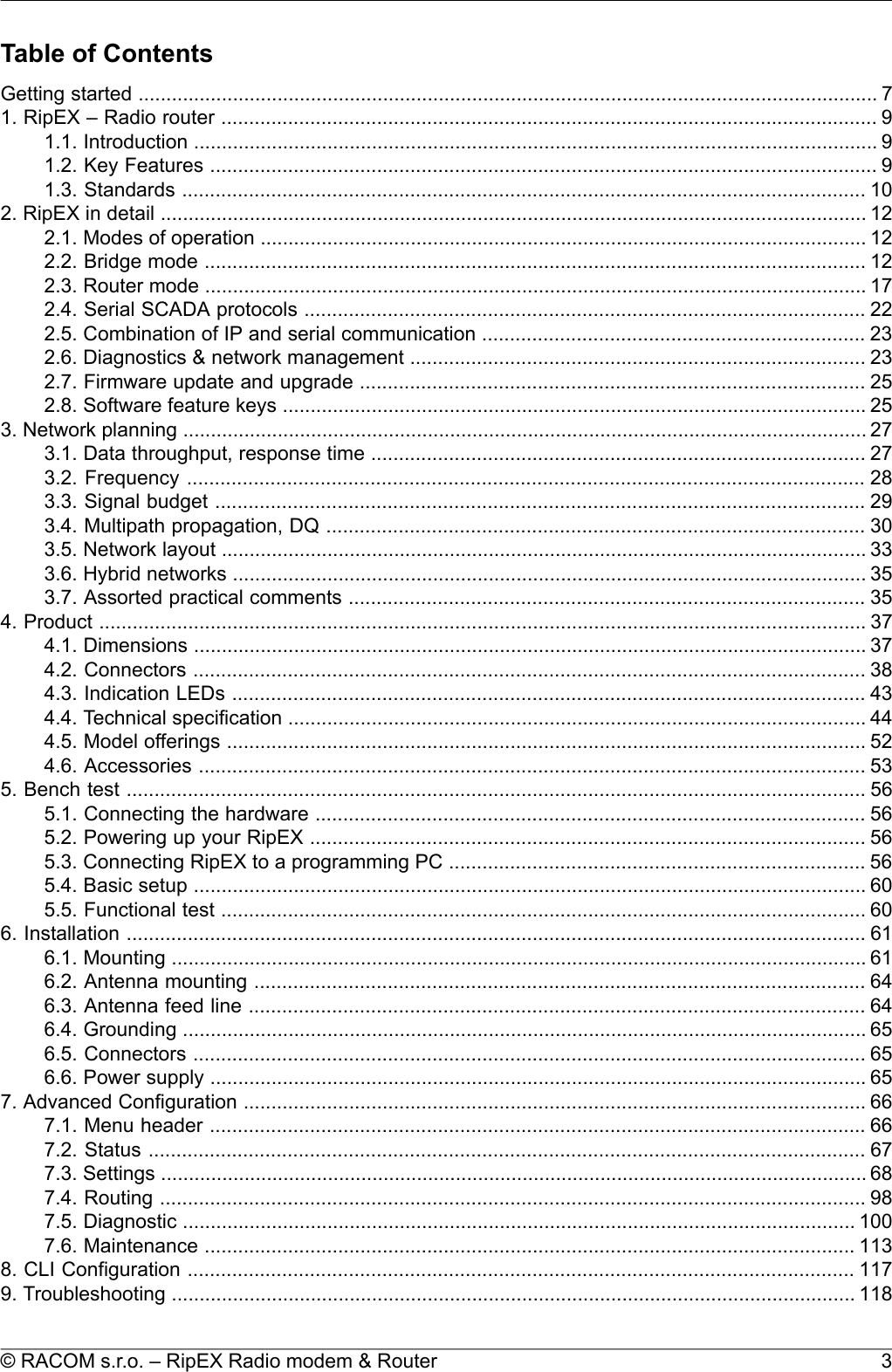 Table of ContentsGetting started ..................................................................................................................................... 71. RipEX – Radio router ...................................................................................................................... 91.1. Introduction ........................................................................................................................... 91.2. Key Features ........................................................................................................................ 91.3. Standards ........................................................................................................................... 102. RipEX in detail ............................................................................................................................... 122.1. Modes of operation ............................................................................................................. 122.2. Bridge mode ....................................................................................................................... 122.3. Router mode ....................................................................................................................... 172.4. Serial SCADA protocols ..................................................................................................... 222.5. Combination of IP and serial communication ..................................................................... 232.6. Diagnostics &amp; network management .................................................................................. 232.7. Firmware update and upgrade ........................................................................................... 252.8. Software feature keys ......................................................................................................... 253. Network planning ........................................................................................................................... 273.1. Data throughput, response time ......................................................................................... 273.2. Frequency .......................................................................................................................... 283.3. Signal budget ..................................................................................................................... 293.4. Multipath propagation, DQ ................................................................................................. 303.5. Network layout .................................................................................................................... 333.6. Hybrid networks .................................................................................................................. 353.7. Assorted practical comments ............................................................................................. 354. Product .......................................................................................................................................... 374.1. Dimensions ......................................................................................................................... 374.2. Connectors ......................................................................................................................... 384.3. Indication LEDs .................................................................................................................. 434.4. Technical specification ........................................................................................................ 444.5. Model offerings ................................................................................................................... 524.6. Accessories ........................................................................................................................ 535. Bench test ..................................................................................................................................... 565.1. Connecting the hardware ................................................................................................... 565.2. Powering up your RipEX .................................................................................................... 565.3. Connecting RipEX to a programming PC ........................................................................... 565.4. Basic setup ......................................................................................................................... 605.5. Functional test .................................................................................................................... 606. Installation ..................................................................................................................................... 616.1. Mounting ............................................................................................................................. 616.2. Antenna mounting .............................................................................................................. 646.3. Antenna feed line ............................................................................................................... 646.4. Grounding ........................................................................................................................... 656.5. Connectors ......................................................................................................................... 656.6. Power supply ...................................................................................................................... 657. Advanced Configuration ................................................................................................................ 667.1. Menu header ...................................................................................................................... 667.2. Status ................................................................................................................................. 677.3. Settings ............................................................................................................................... 687.4. Routing ............................................................................................................................... 987.5. Diagnostic ......................................................................................................................... 1007.6. Maintenance ..................................................................................................................... 1138. CLI Configuration ........................................................................................................................ 1179. Troubleshooting ........................................................................................................................... 1183© RACOM s.r.o. – RipEX Radio modem &amp; Router