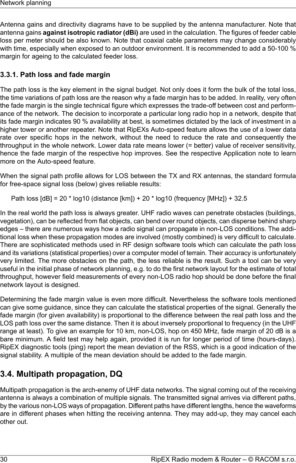 Antenna gains and directivity diagrams have to be supplied by the antenna manufacturer. Note thatantenna gains against isotropic radiator (dBi) are used in the calculation. The figures of feeder cableloss per meter should be also known. Note that coaxial cable parameters may change considerablywith time, especially when exposed to an outdoor environment. It is recommended to add a 50-100 %margin for ageing to the calculated feeder loss.3.3.1. Path loss and fade marginThe path loss is the key element in the signal budget. Not only does it form the bulk of the total loss,the time variations of path loss are the reason why a fade margin has to be added. In reality, very oftenthe fade margin is the single technical figure which expresses the trade-off between cost and perform-ance of the network. The decision to incorporate a particular long radio hop in a network, despite thatits fade margin indicates 90 % availability at best, is sometimes dictated by the lack of investment in ahigher tower or another repeater. Note that RipEXs Auto-speed feature allows the use of a lower datarate over specific hops in the network, without the need to reduce the rate and consequently thethroughput in the whole network. Lower data rate means lower (= better) value of receiver sensitivity,hence the fade margin of the respective hop improves. See the respective Application note to learnmore on the Auto-speed feature.When the signal path profile allows for LOS between the TX and RX antennas, the standard formulafor free-space signal loss (below) gives reliable results:Path loss [dB] = 20 * log10 (distance [km]) + 20 * log10 (frequency [MHz]) + 32.5In the real world the path loss is always greater. UHF radio waves can penetrate obstacles (buildings,vegetation), can be reflected from flat objects, can bend over round objects, can disperse behind sharpedges – there are numerous ways how a radio signal can propagate in non-LOS conditions. The addi-tional loss when these propagation modes are involved (mostly combined) is very difficult to calculate.There are sophisticated methods used in RF design software tools which can calculate the path lossand its variations (statistical properties) over a computer model of terrain. Their accuracy is unfortunatelyvery limited. The more obstacles on the path, the less reliable is the result. Such a tool can be veryuseful in the initial phase of network planning, e.g. to do the first network layout for the estimate of totalthroughput, however field measurements of every non-LOS radio hop should be done before the finalnetwork layout is designed.Determining the fade margin value is even more difficult. Nevertheless the software tools mentionedcan give some guidance, since they can calculate the statistical properties of the signal. Generally thefade margin (for given availability) is proportional to the difference between the real path loss and theLOS path loss over the same distance. Then it is about inversely proportional to frequency (in the UHFrange at least). To give an example for 10 km, non-LOS, hop on 450 MHz, fade margin of 20 dB is abare minimum. A field test may help again, provided it is run for longer period of time (hours-days).RipEX diagnostic tools (ping) report the mean deviation of the RSS, which is a good indication of thesignal stability. A multiple of the mean deviation should be added to the fade margin.3.4. Multipath propagation, DQMultipath propagation is the arch-enemy of UHF data networks. The signal coming out of the receivingantenna is always a combination of multiple signals. The transmitted signal arrives via different paths,by the various non-LOS ways of propagation. Different paths have different lengths, hence the waveformsare in different phases when hitting the receiving antenna. They may add-up, they may cancel eachother out.RipEX Radio modem &amp; Router – © RACOM s.r.o.30Network planning