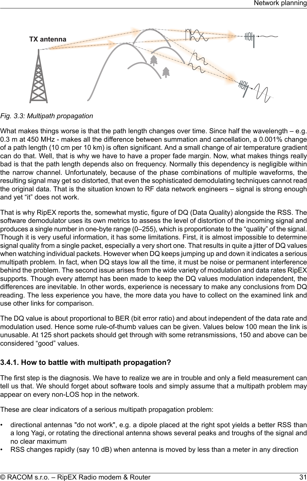 TXantennaFig. 3.3: Multipath propagationWhat makes things worse is that the path length changes over time. Since half the wavelength – e.g.0.3 m at 450 MHz - makes all the difference between summation and cancellation, a 0.001% changeof a path length (10 cm per 10 km) is often significant. And a small change of air temperature gradientcan do that. Well, that is why we have to have a proper fade margin. Now, what makes things reallybad is that the path length depends also on frequency. Normally this dependency is negligible withinthe narrow channel. Unfortunately, because of the phase combinations of multiple waveforms, theresulting signal may get so distorted, that even the sophisticated demodulating techniques cannot readthe original data. That is the situation known to RF data network engineers – signal is strong enoughand yet “it” does not work.That is why RipEX reports the, somewhat mystic, figure of DQ (Data Quality) alongside the RSS. Thesoftware demodulator uses its own metrics to assess the level of distortion of the incoming signal andproduces a single number in one-byte range (0–255), which is proportionate to the “quality” of the signal.Though it is very useful information, it has some limitations. First, it is almost impossible to determinesignal quality from a single packet, especially a very short one. That results in quite a jitter of DQ valueswhen watching individual packets. However when DQ keeps jumping up and down it indicates a seriousmultipath problem. In fact, when DQ stays low all the time, it must be noise or permanent interferencebehind the problem. The second issue arises from the wide variety of modulation and data rates RipEXsupports. Though every attempt has been made to keep the DQ values modulation independent, thedifferences are inevitable. In other words, experience is necessary to make any conclusions from DQreading. The less experience you have, the more data you have to collect on the examined link anduse other links for comparison.The DQ value is about proportional to BER (bit error ratio) and about independent of the data rate andmodulation used. Hence some rule-of-thumb values can be given. Values below 100 mean the link isunusable. At 125 short packets should get through with some retransmissions, 150 and above can beconsidered “good” values.3.4.1. How to battle with multipath propagation?The first step is the diagnosis. We have to realize we are in trouble and only a field measurement cantell us that. We should forget about software tools and simply assume that a multipath problem mayappear on every non-LOS hop in the network.These are clear indicators of a serious multipath propagation problem:• directional antennas &quot;do not work&quot;, e.g. a dipole placed at the right spot yields a better RSS thana long Yagi, or rotating the directional antenna shows several peaks and troughs of the signal andno clear maximum• RSS changes rapidly (say 10 dB) when antenna is moved by less than a meter in any direction31© RACOM s.r.o. – RipEX Radio modem &amp; RouterNetwork planning