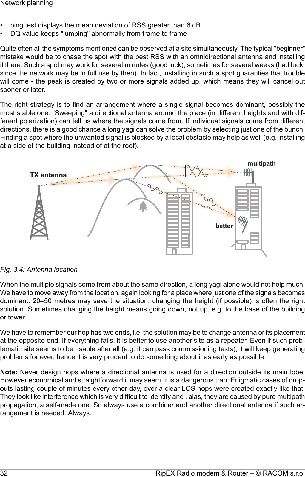 • ping test displays the mean deviation of RSS greater than 6 dB• DQ value keeps &quot;jumping&quot; abnormally from frame to frameQuite often all the symptoms mentioned can be observed at a site simultaneously. The typical &quot;beginner&quot;mistake would be to chase the spot with the best RSS with an omnidirectional antenna and installingit there. Such a spot may work for several minutes (good luck), sometimes for several weeks (bad luck,since the network may be in full use by then). In fact, installing in such a spot guaranties that troublewill come - the peak is created by two or more signals added up, which means they will cancel outsooner or later.The right strategy is to find an arrangement where a single signal becomes dominant, possibly themost stable one. &quot;Sweeping&quot; a directional antenna around the place (in different heights and with dif-ferent polarization) can tell us where the signals come from. If individual signals come from differentdirections, there is a good chance a long yagi can solve the problem by selecting just one of the bunch.Finding a spot where the unwanted signal is blocked by a local obstacle may help as well (e.g. installingat a side of the building instead of at the roof).TXantennabettermultipathFig. 3.4: Antenna locationWhen the multiple signals come from about the same direction, a long yagi alone would not help much.We have to move away from the location, again looking for a place where just one of the signals becomesdominant. 20–50 metres may save the situation, changing the height (if possible) is often the rightsolution. Sometimes changing the height means going down, not up, e.g. to the base of the buildingor tower.We have to remember our hop has two ends, i.e. the solution may be to change antenna or its placementat the opposite end. If everything fails, it is better to use another site as a repeater. Even if such prob-lematic site seems to be usable after all (e.g. it can pass commissioning tests), it will keep generatingproblems for ever, hence it is very prudent to do something about it as early as possible.Note: Never design hops where a directional antenna is used for a direction outside its main lobe.However economical and straightforward it may seem, it is a dangerous trap. Enigmatic cases of drop-outs lasting couple of minutes every other day, over a clear LOS hops were created exactly like that.They look like interference which is very difficult to identify and , alas, they are caused by pure multipathpropagation, a self-made one. So always use a combiner and another directional antenna if such ar-rangement is needed. Always.RipEX Radio modem &amp; Router – © RACOM s.r.o.32Network planning