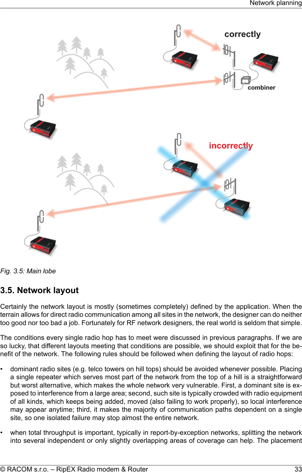 combinercorrectlyincorrectlyFig. 3.5: Main lobe3.5. Network layoutCertainly the network layout is mostly (sometimes completely) defined by the application. When theterrain allows for direct radio communication among all sites in the network, the designer can do neithertoo good nor too bad a job. Fortunately for RF network designers, the real world is seldom that simple.The conditions every single radio hop has to meet were discussed in previous paragraphs. If we areso lucky, that different layouts meeting that conditions are possible, we should exploit that for the be-nefit of the network. The following rules should be followed when defining the layout of radio hops:• dominant radio sites (e.g. telco towers on hill tops) should be avoided whenever possible. Placinga single repeater which serves most part of the network from the top of a hill is a straightforwardbut worst alternative, which makes the whole network very vulnerable. First, a dominant site is ex-posed to interference from a large area; second, such site is typically crowded with radio equipmentof all kinds, which keeps being added, moved (also failing to work properly), so local interferencemay appear anytime; third, it makes the majority of communication paths dependent on a singlesite, so one isolated failure may stop almost the entire network.• when total throughput is important, typically in report-by-exception networks, splitting the networkinto several independent or only slightly overlapping areas of coverage can help. The placement33© RACOM s.r.o. – RipEX Radio modem &amp; RouterNetwork planning