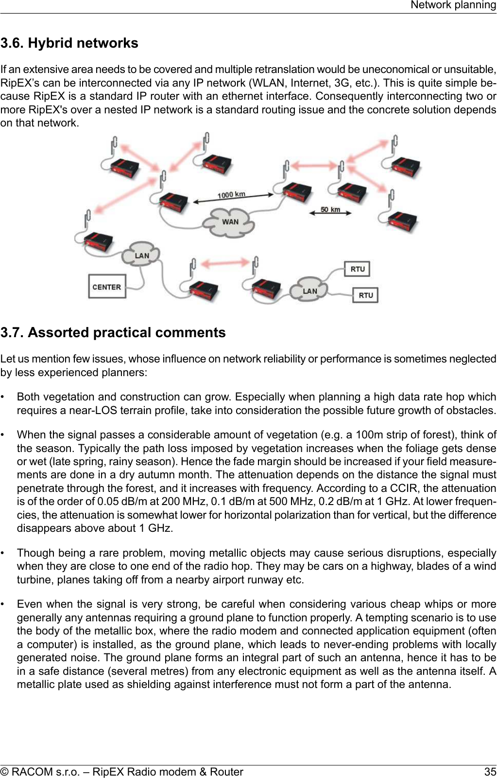 3.6. Hybrid networksIf an extensive area needs to be covered and multiple retranslation would be uneconomical or unsuitable,RipEX’s can be interconnected via any IP network (WLAN, Internet, 3G, etc.). This is quite simple be-cause RipEX is a standard IP router with an ethernet interface. Consequently interconnecting two ormore RipEX&apos;s over a nested IP network is a standard routing issue and the concrete solution dependson that network.3.7. Assorted practical commentsLet us mention few issues, whose influence on network reliability or performance is sometimes neglectedby less experienced planners:• Both vegetation and construction can grow. Especially when planning a high data rate hop whichrequires a near-LOS terrain profile, take into consideration the possible future growth of obstacles.• When the signal passes a considerable amount of vegetation (e.g. a 100m strip of forest), think ofthe season. Typically the path loss imposed by vegetation increases when the foliage gets denseor wet (late spring, rainy season). Hence the fade margin should be increased if your field measure-ments are done in a dry autumn month. The attenuation depends on the distance the signal mustpenetrate through the forest, and it increases with frequency. According to a CCIR, the attenuationis of the order of 0.05 dB/m at 200 MHz, 0.1 dB/m at 500 MHz, 0.2 dB/m at 1 GHz. At lower frequen-cies, the attenuation is somewhat lower for horizontal polarization than for vertical, but the differencedisappears above about 1 GHz.• Though being a rare problem, moving metallic objects may cause serious disruptions, especiallywhen they are close to one end of the radio hop. They may be cars on a highway, blades of a windturbine, planes taking off from a nearby airport runway etc.• Even when the signal is very strong, be careful when considering various cheap whips or moregenerally any antennas requiring a ground plane to function properly. A tempting scenario is to usethe body of the metallic box, where the radio modem and connected application equipment (oftena computer) is installed, as the ground plane, which leads to never-ending problems with locallygenerated noise. The ground plane forms an integral part of such an antenna, hence it has to bein a safe distance (several metres) from any electronic equipment as well as the antenna itself. Ametallic plate used as shielding against interference must not form a part of the antenna.35© RACOM s.r.o. – RipEX Radio modem &amp; RouterNetwork planning