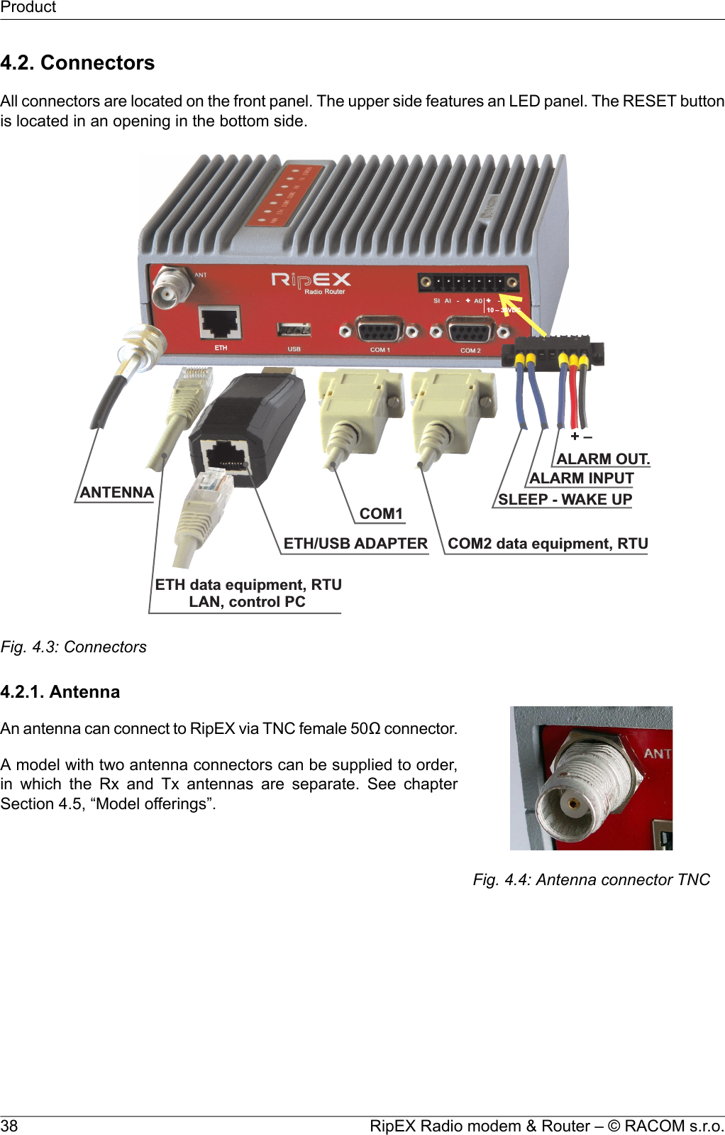 4.2. ConnectorsAll connectors are located on the front panel. The upper side features an LED panel. The RESET buttonis located in an opening in the bottom side.ALARMOUT.ALARMINPUT+ –SLEEP -WAKEUPCOM1COM2dataequipment,RTUETHdataequipment,RTULAN,controlPCETH/USB ADAPTERANTENNA10–30VDC++ETHFig. 4.3: Connectors4.2.1. AntennaFig. 4.4: Antenna connector TNCAn antenna can connect to RipEX via TNC female 50Ω connector.A model with two antenna connectors can be supplied to order,in which the Rx and Tx antennas are separate. See chapterSection 4.5, “Model offerings”.RipEX Radio modem &amp; Router – © RACOM s.r.o.38Product