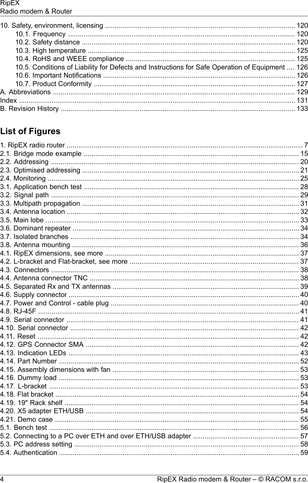 10. Safety, environment, licensing ................................................................................................... 12010.1. Frequency ...................................................................................................................... 12010.2. Safety distance ............................................................................................................... 12010.3. High temperature ............................................................................................................ 12510.4. RoHS and WEEE compliance ........................................................................................ 12510.5. Conditions of Liability for Defects and Instructions for Safe Operation of Equipment .... 12610.6. Important Notifications .................................................................................................... 12610.7. Product Conformity ......................................................................................................... 127A. Abbreviations .............................................................................................................................. 129Index ................................................................................................................................................ 131B. Revision History .......................................................................................................................... 133List of Figures1. RipEX radio router ........................................................................................................................... 72.1. Bridge mode example ................................................................................................................ 152.2. Addressing ................................................................................................................................. 202.3. Optimised addressing ................................................................................................................. 212.4. Monitoring ................................................................................................................................... 253.1. Application bench test ................................................................................................................ 283.2. Signal path ................................................................................................................................. 293.3. Multipath propagation ................................................................................................................. 313.4. Antenna location ......................................................................................................................... 323.5. Main lobe .................................................................................................................................... 333.6. Dominant repeater ...................................................................................................................... 343.7. Isolated branches ....................................................................................................................... 343.8. Antenna mounting ...................................................................................................................... 364.1. RipEX dimensions, see more ..................................................................................................... 374.2. L-bracket and Flat-bracket, see more ........................................................................................ 374.3. Connectors ................................................................................................................................. 384.4. Antenna connector TNC ............................................................................................................. 384.5. Separated Rx and TX antennas ................................................................................................. 394.6. Supply connector ........................................................................................................................ 404.7. Power and Control - cable plug .................................................................................................. 404.8. RJ-45F ........................................................................................................................................ 414.9. Serial connector ......................................................................................................................... 414.10. Serial connector ....................................................................................................................... 424.11. Reset ........................................................................................................................................ 424.12. GPS Connector SMA ............................................................................................................... 424.13. Indication LEDs ........................................................................................................................ 434.14. Part Number ............................................................................................................................. 524.15. Assembly dimensions with fan ................................................................................................. 534.16. Dummy load ............................................................................................................................. 534.17. L-bracket .................................................................................................................................. 534.18. Flat bracket ............................................................................................................................... 544.19. 19&quot; Rack shelf .......................................................................................................................... 544.20. X5 adapter ETH/USB ............................................................................................................... 544.21. Demo case ............................................................................................................................... 555.1. Bench test .................................................................................................................................. 565.2. Connecting to a PC over ETH and over ETH/USB adapter ....................................................... 575.3. PC address setting ..................................................................................................................... 585.4. Authentication ............................................................................................................................. 59RipEX Radio modem &amp; Router – © RACOM s.r.o.4RipEXRadio modem &amp; Router