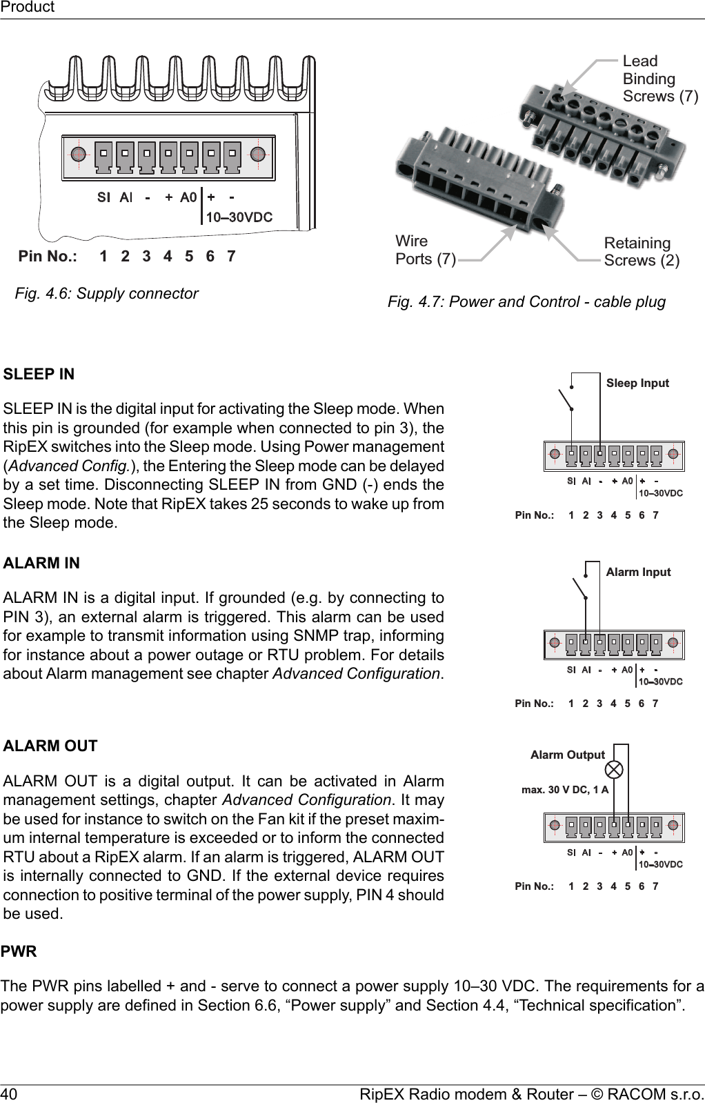 1 2 3 4 5 6PinNo.: 7SI AI - + A0 +-10–30VDCFig. 4.6: Supply connectorWirePorts(7)RetainingScrews(2)LeadBindingScrews(7)Fig. 4.7: Power and Control - cable plug1 2 3 4 5 6PinNo.: 7SI AI - + A0 +-10–30VDCSleepInputSLEEP INSLEEP IN is the digital input for activating the Sleep mode. Whenthis pin is grounded (for example when connected to pin 3), theRipEX switches into the Sleep mode. Using Power management(Advanced Config.), the Entering the Sleep mode can be delayedby a set time. Disconnecting SLEEP IN from GND (-) ends theSleep mode. Note that RipEX takes 25 seconds to wake up fromthe Sleep mode.1 2 3 4 5 6PinNo.: 7SI AI - + A0 +-10–30VDCAlarmInputALARM INALARM IN is a digital input. If grounded (e.g. by connecting toPIN 3), an external alarm is triggered. This alarm can be usedfor example to transmit information using SNMP trap, informingfor instance about a power outage or RTU problem. For detailsabout Alarm management see chapter Advanced Configuration.1 2 3 4 5 6PinNo.: 7SI AI - + A0 +-10–30VDCAlarmOutputmax.30VDC,1 AALARM OUTALARM OUT is a digital output. It can be activated in Alarmmanagement settings, chapter Advanced Configuration. It maybe used for instance to switch on the Fan kit if the preset maxim-um internal temperature is exceeded or to inform the connectedRTU about a RipEX alarm. If an alarm is triggered, ALARM OUTis internally connected to GND. If the external device requiresconnection to positive terminal of the power supply, PIN 4 shouldbe used.PWRThe PWR pins labelled + and - serve to connect a power supply 10–30 VDC. The requirements for apower supply are defined in Section 6.6, “Power supply” and Section 4.4, “Technical specification”.RipEX Radio modem &amp; Router – © RACOM s.r.o.40Product