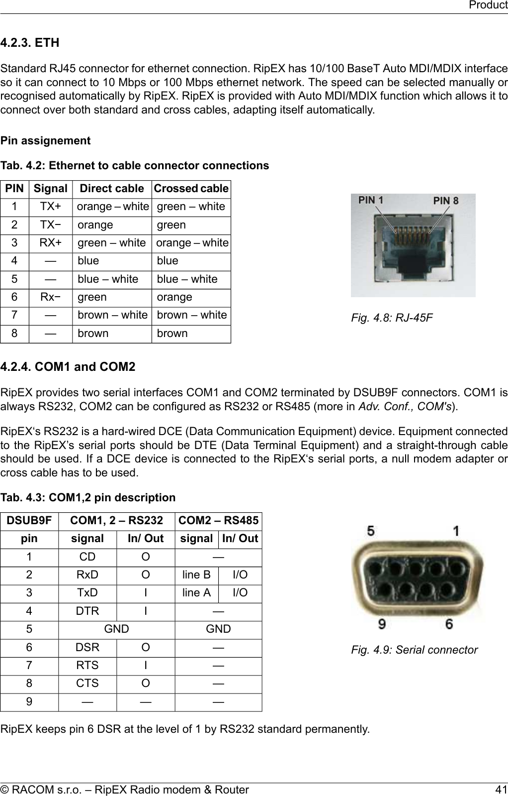 4.2.3. ETHStandard RJ45 connector for ethernet connection. RipEX has 10/100 BaseT Auto MDI/MDIX interfaceso it can connect to 10 Mbps or 100 Mbps ethernet network. The speed can be selected manually orrecognised automatically by RipEX. RipEX is provided with Auto MDI/MDIX function which allows it toconnect over both standard and cross cables, adapting itself automatically.Pin assignementFig. 4.8: RJ-45FTab. 4.2: Ethernet to cable connector connectionsCrossed cableDirect cableSignalPINgreen – whiteorange – whiteTX+1greenorangeTX−2orange – whitegreen – whiteRX+3blueblue—4blue – whiteblue – white—5orangegreenRx−6brown – whitebrown – white—7brownbrown—84.2.4. COM1 and COM2RipEX provides two serial interfaces COM1 and COM2 terminated by DSUB9F connectors. COM1 isalways RS232, COM2 can be configured as RS232 or RS485 (more in Adv. Conf., COM&apos;s).RipEX‘s RS232 is a hard-wired DCE (Data Communication Equipment) device. Equipment connectedto the RipEX’s serial ports should be DTE (Data Terminal Equipment) and a straight-through cableshould be used. If a DCE device is connected to the RipEX‘s serial ports, a null modem adapter orcross cable has to be used.Fig. 4.9: Serial connectorTab. 4.3: COM1,2 pin descriptionCOM2 – RS485COM1, 2 – RS232DSUB9FIn/ OutsignalIn/ Outsignalpin—OCD1I/Oline BORxD2I/Oline AITxD3—IDTR4GNDGND5—ODSR6—IRTS7—OCTS8———9RipEX keeps pin 6 DSR at the level of 1 by RS232 standard permanently.41© RACOM s.r.o. – RipEX Radio modem &amp; RouterProduct