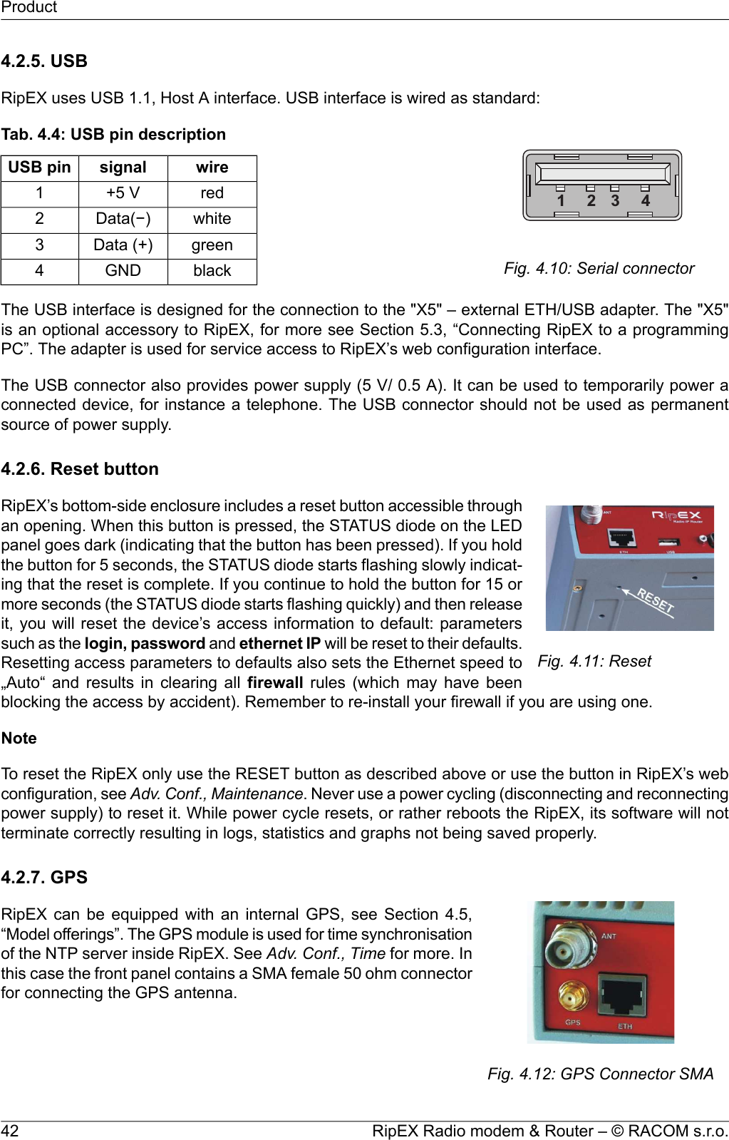 4.2.5. USBRipEX uses USB 1.1, Host A interface. USB interface is wired as standard:1 2 3 4Fig. 4.10: Serial connectorTab. 4.4: USB pin descriptionwiresignalUSB pinred+5 V1whiteData(−)2greenData (+)3blackGND4The USB interface is designed for the connection to the &quot;X5&quot; – external ETH/USB adapter. The &quot;X5&quot;is an optional accessory to RipEX, for more see Section 5.3, “Connecting RipEX to a programmingPC”. The adapter is used for service access to RipEX’s web configuration interface.The USB connector also provides power supply (5 V/ 0.5 A). It can be used to temporarily power aconnected device, for instance a telephone. The USB connector should not be used as permanentsource of power supply.4.2.6. Reset buttonFig. 4.11: ResetRipEX’s bottom-side enclosure includes a reset button accessible throughan opening. When this button is pressed, the STATUS diode on the LEDpanel goes dark (indicating that the button has been pressed). If you holdthe button for 5 seconds, the STATUS diode starts flashing slowly indicat-ing that the reset is complete. If you continue to hold the button for 15 ormore seconds (the STATUS diode starts flashing quickly) and then releaseit, you will reset the device’s access information to default: parameterssuch as the login, password and ethernet IP will be reset to their defaults.Resetting access parameters to defaults also sets the Ethernet speed to„Auto“ and results in clearing all firewall rules (which may have beenblocking the access by accident). Remember to re-install your firewall if you are using one.NoteTo reset the RipEX only use the RESET button as described above or use the button in RipEX’s webconfiguration, see Adv. Conf., Maintenance. Never use a power cycling (disconnecting and reconnectingpower supply) to reset it. While power cycle resets, or rather reboots the RipEX, its software will notterminate correctly resulting in logs, statistics and graphs not being saved properly.4.2.7. GPSFig. 4.12: GPS Connector SMARipEX can be equipped with an internal GPS, see Section 4.5,“Model offerings”. The GPS module is used for time synchronisationof the NTP server inside RipEX. See Adv. Conf., Time for more. Inthis case the front panel contains a SMA female 50 ohm connectorfor connecting the GPS antenna.RipEX Radio modem &amp; Router – © RACOM s.r.o.42Product