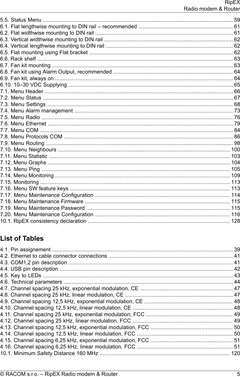 5.5. Status Menu ............................................................................................................................... 596.1. Flat lengthwise mounting to DIN rail – recommended ............................................................... 616.2. Flat widthwise mounting to DIN rail ............................................................................................ 616.3. Vertical widthwise mounting to DIN rail ...................................................................................... 626.4. Vertical lengthwise mounting to DIN rail ..................................................................................... 626.5. Flat mounting using Flat bracket ................................................................................................ 626.6. Rack shelf ................................................................................................................................... 636.7. Fan kit mounting ......................................................................................................................... 636.8. Fan kit using Alarm Output, recommended ................................................................................ 646.9. Fan kit, always on ....................................................................................................................... 646.10. 10–30 VDC Supplying .............................................................................................................. 657.1. Menu Header .............................................................................................................................. 667.2. Menu Status ............................................................................................................................... 677.3. Menu Settings ............................................................................................................................ 687.4. Menu Alarm management .......................................................................................................... 737.5. Menu Radio ................................................................................................................................ 767.6. Menu Ethernet ............................................................................................................................ 797.7. Menu COM ................................................................................................................................. 847.8. Menu Protocols COM ................................................................................................................. 867.9. Menu Routing ............................................................................................................................. 987.10. Menu Neighbours ................................................................................................................... 1007.11. Menu Statistic ......................................................................................................................... 1037.12. Menu Graphs .......................................................................................................................... 1047.13. Menu Ping .............................................................................................................................. 1057.14. Menu Monitoring ..................................................................................................................... 1097.15. Monitoring ............................................................................................................................... 1137.16. Menu SW feature keys ........................................................................................................... 1137.17. Menu Maintenance Configuration .......................................................................................... 1147.18. Menu Maintenance Firmware ................................................................................................. 1157.19. Menu Maintenance Password ................................................................................................ 1157.20. Menu Maintenance Configuration .......................................................................................... 11610.1. RipEX consistency declaration ............................................................................................... 128List of Tables4.1. Pin assignement ......................................................................................................................... 394.2. Ethernet to cable connector connections ................................................................................... 414.3. COM1,2 pin description .............................................................................................................. 414.4. USB pin description .................................................................................................................... 424.5. Key to LEDs ............................................................................................................................... 434.6. Technical parameters ................................................................................................................. 444.7. Channel spacing 25 kHz, exponential modulation, CE .............................................................. 474.8. Channel spacing 25 kHz, linear modulation, CE ........................................................................ 474.9. Channel spacing 12,5 kHz, exponential modulation, CE ........................................................... 484.10. Channel spacing 12,5 kHz, linear modulation, CE ................................................................... 484.11. Channel spacing 25 kHz, exponential modulation, FCC .......................................................... 494.12. Channel spacing 25 kHz, linear modulation, FCC ................................................................... 494.13. Channel spacing 12,5 kHz, exponential modulation, FCC ....................................................... 504.14. Channel spacing 12,5 kHz, linear modulation, FCC ................................................................ 504.15. Channel spacing 6,25 kHz, exponential modulation, FCC ....................................................... 514.16. Channel spacing 6,25 kHz, linear modulation, FCC ................................................................ 5110.1. Minimum Safety Distance 160 MHz ....................................................................................... 1205© RACOM s.r.o. – RipEX Radio modem &amp; RouterRipEXRadio modem &amp; Router