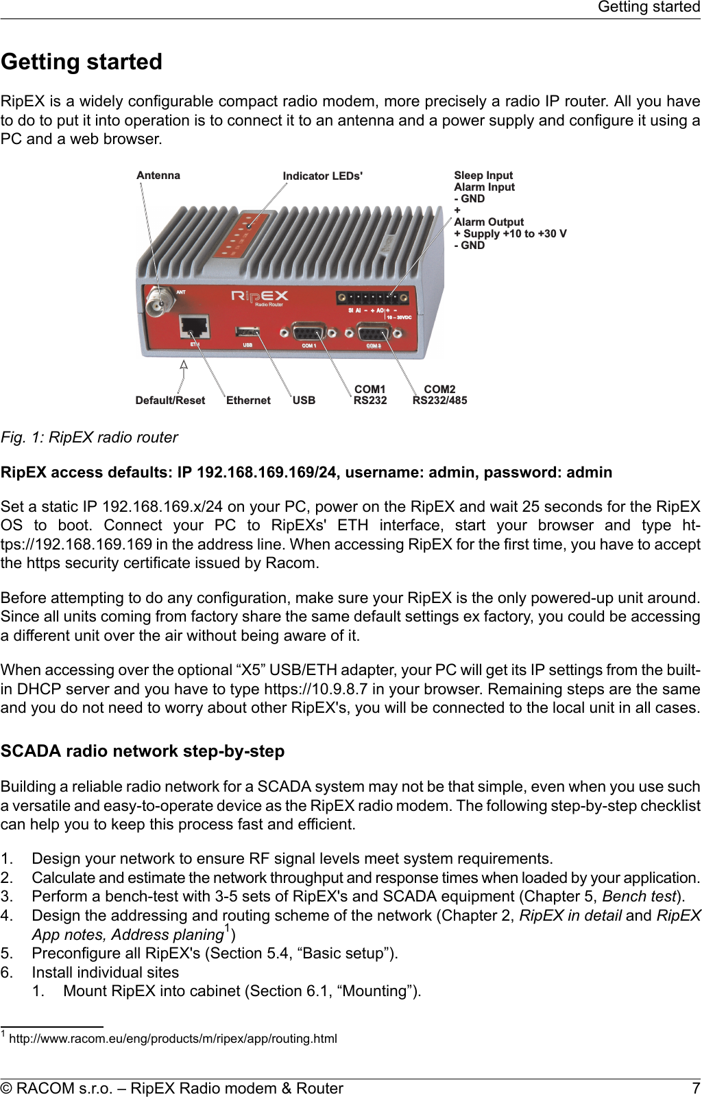 Getting startedRipEX is a widely configurable compact radio modem, more precisely a radio IP router. All you haveto do to put it into operation is to connect it to an antenna and a power supply and configure it using aPC and a web browser.Antenna IndicatorLEDs&apos; SleepInputAlarmInput-GND+AlarmOutput+Supply+10to+30V-GNDEthernet USBCOM1RS232COM2RS232/485Default/Reset--++SI AIAO10–30VDCETH USBANTCOM1COM2Fig. 1: RipEX radio routerRipEX access defaults: IP 192.168.169.169/24, username: admin, password: adminSet a static IP 192.168.169.x/24 on your PC, power on the RipEX and wait 25 seconds for the RipEXOS to boot. Connect your PC to RipEXs&apos; ETH interface, start your browser and type ht-tps://192.168.169.169 in the address line. When accessing RipEX for the first time, you have to acceptthe https security certificate issued by Racom.Before attempting to do any configuration, make sure your RipEX is the only powered-up unit around.Since all units coming from factory share the same default settings ex factory, you could be accessinga different unit over the air without being aware of it.When accessing over the optional “X5” USB/ETH adapter, your PC will get its IP settings from the built-in DHCP server and you have to type https://10.9.8.7 in your browser. Remaining steps are the sameand you do not need to worry about other RipEX&apos;s, you will be connected to the local unit in all cases.SCADA radio network step-by-stepBuilding a reliable radio network for a SCADA system may not be that simple, even when you use sucha versatile and easy-to-operate device as the RipEX radio modem. The following step-by-step checklistcan help you to keep this process fast and efficient.1. Design your network to ensure RF signal levels meet system requirements.2. Calculate and estimate the network throughput and response times when loaded by your application.3. Perform a bench-test with 3-5 sets of RipEX&apos;s and SCADA equipment (Chapter 5, Bench test).4. Design the addressing and routing scheme of the network (Chapter 2, RipEX in detail and RipEXApp notes, Address planing1)5. Preconfigure all RipEX&apos;s (Section 5.4, “Basic setup”).6. Install individual sites1. Mount RipEX into cabinet (Section 6.1, “Mounting”).1http://www.racom.eu/eng/products/m/ripex/app/routing.html7© RACOM s.r.o. – RipEX Radio modem &amp; RouterGetting started