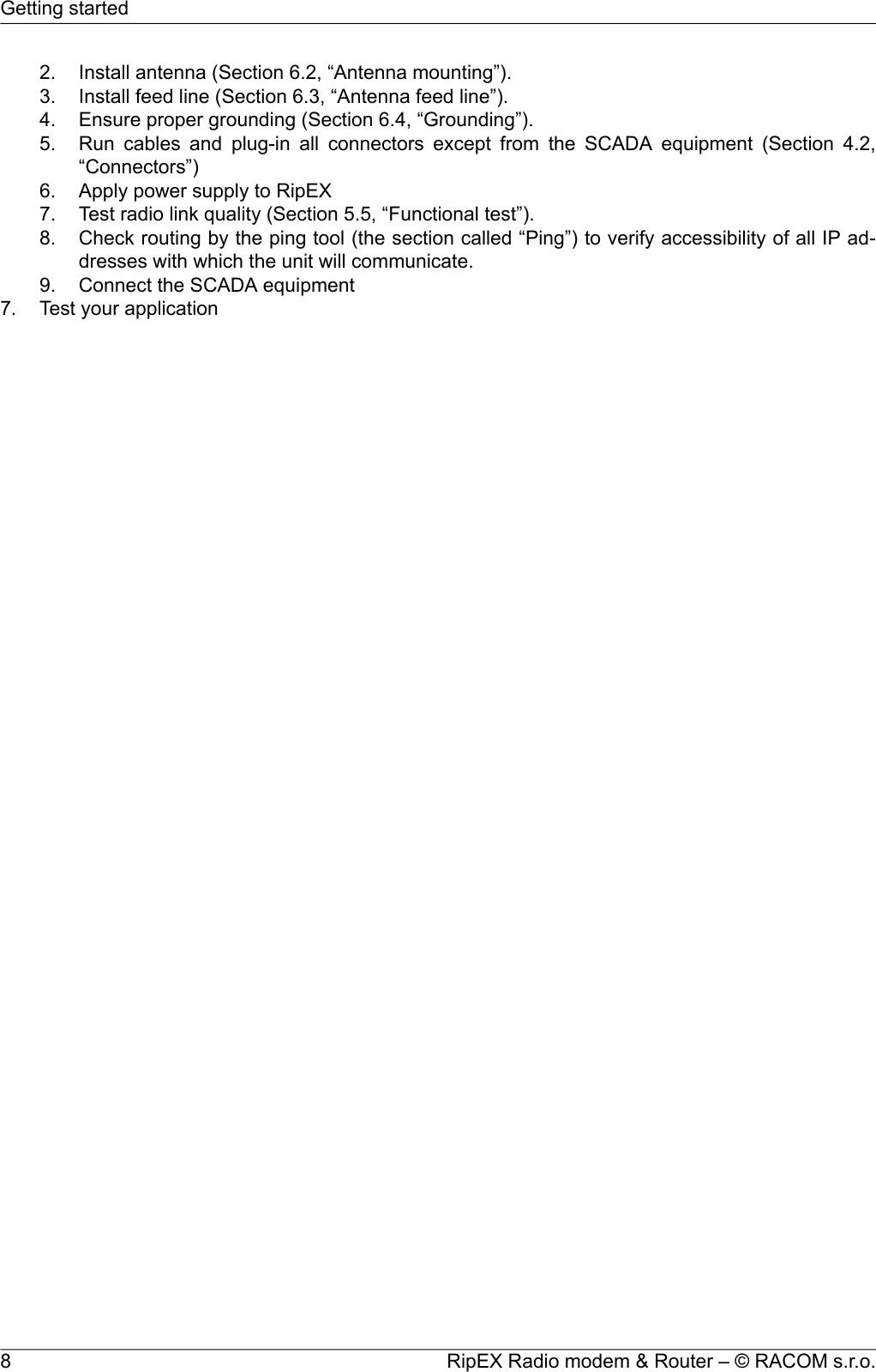 2. Install antenna (Section 6.2, “Antenna mounting”).3. Install feed line (Section 6.3, “Antenna feed line”).4. Ensure proper grounding (Section 6.4, “Grounding”).5. Run cables and plug-in all connectors except from the SCADA equipment (Section 4.2,“Connectors”)6. Apply power supply to RipEX7. Test radio link quality (Section 5.5, “Functional test”).8. Check routing by the ping tool (the section called “Ping”) to verify accessibility of all IP ad-dresses with which the unit will communicate.9. Connect the SCADA equipment7. Test your applicationRipEX Radio modem &amp; Router – © RACOM s.r.o.8Getting started