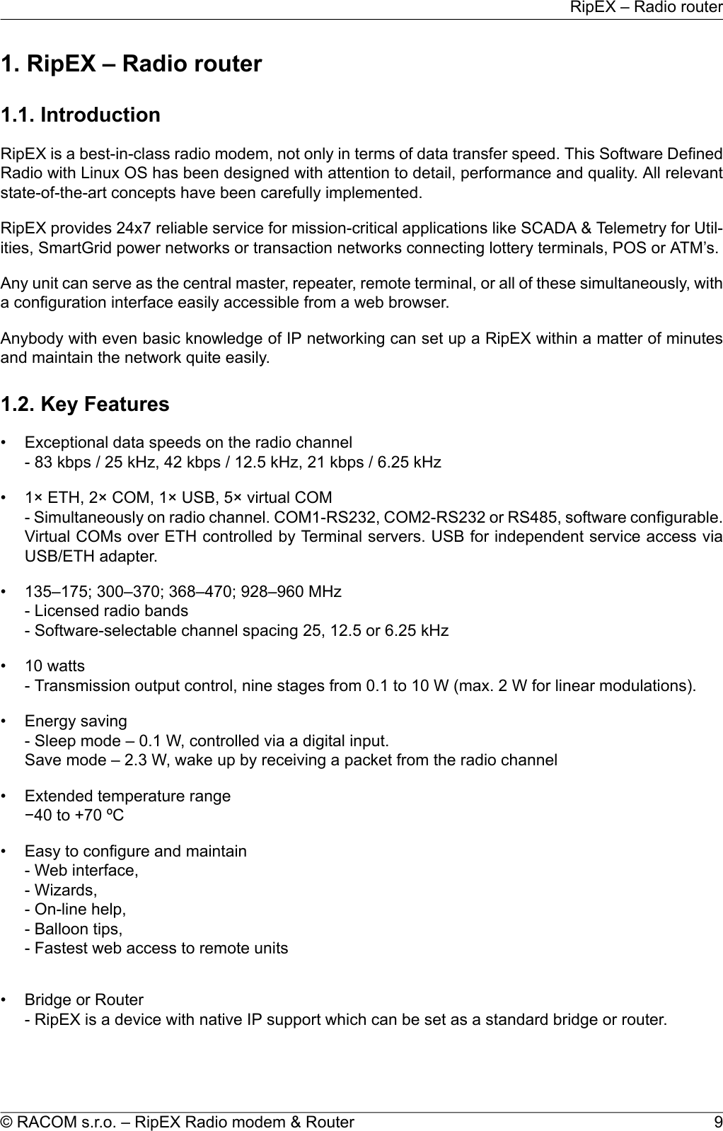 1. RipEX – Radio router1.1. IntroductionRipEX is a best-in-class radio modem, not only in terms of data transfer speed. This Software DefinedRadio with Linux OS has been designed with attention to detail, performance and quality. All relevantstate-of-the-art concepts have been carefully implemented.RipEX provides 24x7 reliable service for mission-critical applications like SCADA &amp; Telemetry for Util-ities, SmartGrid power networks or transaction networks connecting lottery terminals, POS or ATM’s.Any unit can serve as the central master, repeater, remote terminal, or all of these simultaneously, witha configuration interface easily accessible from a web browser.Anybody with even basic knowledge of IP networking can set up a RipEX within a matter of minutesand maintain the network quite easily.1.2. Key Features• Exceptional data speeds on the radio channel- 83 kbps / 25 kHz, 42 kbps / 12.5 kHz, 21 kbps / 6.25 kHz• 1× ETH, 2× COM, 1× USB, 5× virtual COM- Simultaneously on radio channel. COM1-RS232, COM2-RS232 or RS485, software configurable.Virtual COMs over ETH controlled by Terminal servers. USB for independent service access viaUSB/ETH adapter.• 135–175; 300–370; 368–470; 928–960 MHz- Licensed radio bands- Software-selectable channel spacing 25, 12.5 or 6.25 kHz• 10 watts- Transmission output control, nine stages from 0.1 to 10 W (max. 2 W for linear modulations).• Energy saving- Sleep mode – 0.1 W, controlled via a digital input.Save mode – 2.3 W, wake up by receiving a packet from the radio channel• Extended temperature range−40 to +70 ºC• Easy to configure and maintain- Web interface,- Wizards,- On-line help,- Balloon tips,- Fastest web access to remote units• Bridge or Router- RipEX is a device with native IP support which can be set as a standard bridge or router.9© RACOM s.r.o. – RipEX Radio modem &amp; RouterRipEX – Radio router