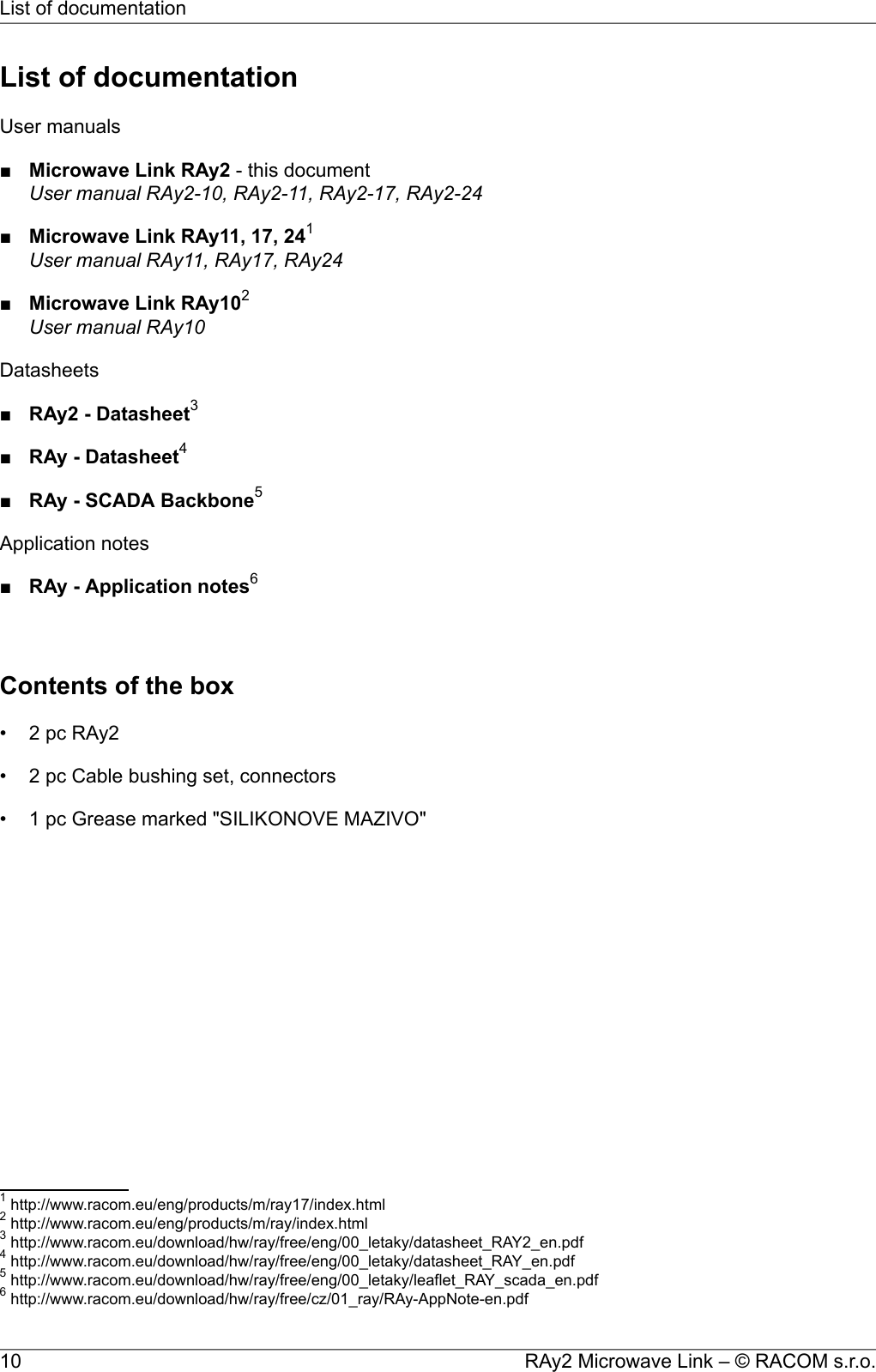 List of documentationUser manuals■Microwave Link RAy2 - this documentUser manual RAy2-10, RAy2-11, RAy2-17, RAy2-24■Microwave Link RAy11, 17, 241User manual RAy11, RAy17, RAy24■Microwave Link RAy102User manual RAy10Datasheets■RAy2 - Datasheet3■RAy - Datasheet4■RAy - SCADA Backbone5Application notes■RAy - Application notes6Contents of the box• 2 pc RAy2• 2 pc Cable bushing set, connectors• 1 pc Grease marked &quot;SILIKONOVE MAZIVO&quot;1http://www.racom.eu/eng/products/m/ray17/index.html2http://www.racom.eu/eng/products/m/ray/index.html3http://www.racom.eu/download/hw/ray/free/eng/00_letaky/datasheet_RAY2_en.pdf4http://www.racom.eu/download/hw/ray/free/eng/00_letaky/datasheet_RAY_en.pdf5http://www.racom.eu/download/hw/ray/free/eng/00_letaky/leaflet_RAY_scada_en.pdf6http://www.racom.eu/download/hw/ray/free/cz/01_ray/RAy-AppNote-en.pdfRAy2 Microwave Link – © RACOM s.r.o.10List of documentation