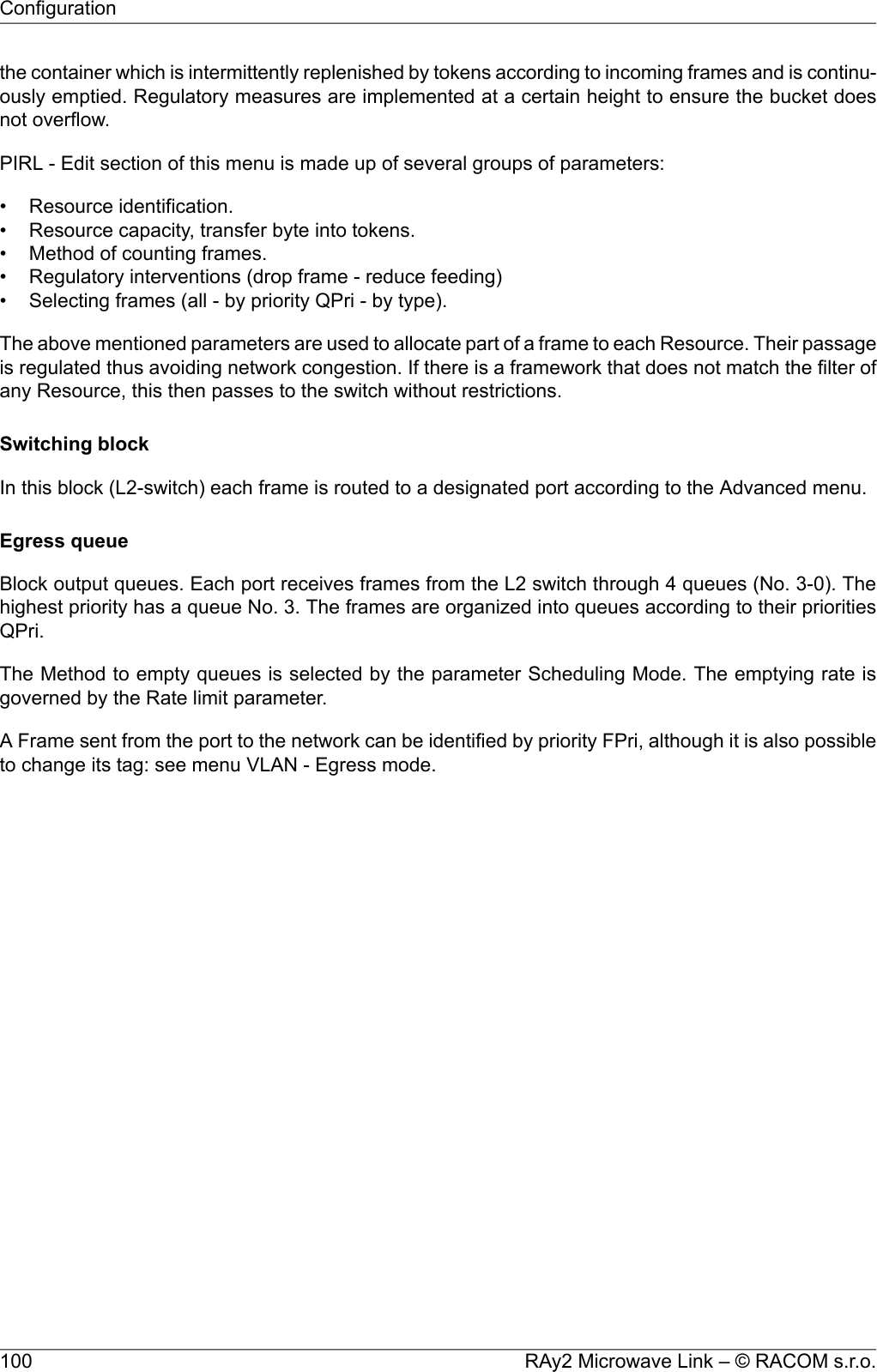 the container which is intermittently replenished by tokens according to incoming frames and is continu-ously emptied. Regulatory measures are implemented at a certain height to ensure the bucket doesnot overflow.PIRL - Edit section of this menu is made up of several groups of parameters:• Resource identification.• Resource capacity, transfer byte into tokens.• Method of counting frames.• Regulatory interventions (drop frame - reduce feeding)• Selecting frames (all - by priority QPri - by type).The above mentioned parameters are used to allocate part of a frame to each Resource. Their passageis regulated thus avoiding network congestion. If there is a framework that does not match the filter ofany Resource, this then passes to the switch without restrictions.Switching blockIn this block (L2-switch) each frame is routed to a designated port according to the Advanced menu.Egress queueBlock output queues. Each port receives frames from the L2 switch through 4 queues (No. 3-0). Thehighest priority has a queue No. 3. The frames are organized into queues according to their prioritiesQPri.The Method to empty queues is selected by the parameter Scheduling Mode. The emptying rate isgoverned by the Rate limit parameter.A Frame sent from the port to the network can be identified by priority FPri, although it is also possibleto change its tag: see menu VLAN - Egress mode.RAy2 Microwave Link – © RACOM s.r.o.100Configuration