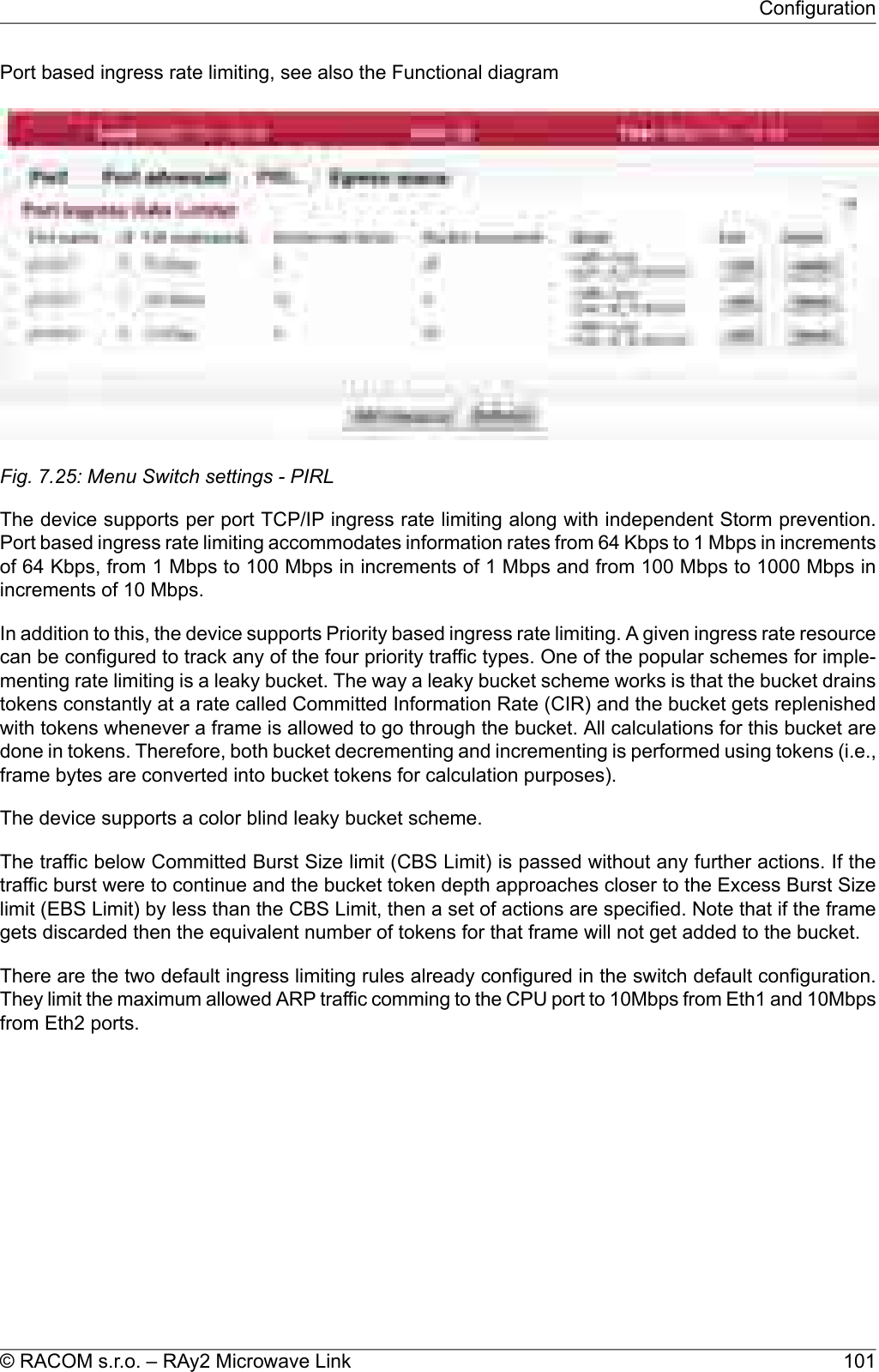 Port based ingress rate limiting, see also the Functional diagramFig. 7.25: Menu Switch settings - PIRLThe device supports per port TCP/IP ingress rate limiting along with independent Storm prevention.Port based ingress rate limiting accommodates information rates from 64 Kbps to 1 Mbps in incrementsof 64 Kbps, from 1 Mbps to 100 Mbps in increments of 1 Mbps and from 100 Mbps to 1000 Mbps inincrements of 10 Mbps.In addition to this, the device supports Priority based ingress rate limiting. A given ingress rate resourcecan be configured to track any of the four priority traffic types. One of the popular schemes for imple-menting rate limiting is a leaky bucket. The way a leaky bucket scheme works is that the bucket drainstokens constantly at a rate called Committed Information Rate (CIR) and the bucket gets replenishedwith tokens whenever a frame is allowed to go through the bucket. All calculations for this bucket aredone in tokens. Therefore, both bucket decrementing and incrementing is performed using tokens (i.e.,frame bytes are converted into bucket tokens for calculation purposes).The device supports a color blind leaky bucket scheme.The traffic below Committed Burst Size limit (CBS Limit) is passed without any further actions. If thetraffic burst were to continue and the bucket token depth approaches closer to the Excess Burst Sizelimit (EBS Limit) by less than the CBS Limit, then a set of actions are specified. Note that if the framegets discarded then the equivalent number of tokens for that frame will not get added to the bucket.There are the two default ingress limiting rules already configured in the switch default configuration.They limit the maximum allowed ARP traffic comming to the CPU port to 10Mbps from Eth1 and 10Mbpsfrom Eth2 ports.101© RACOM s.r.o. – RAy2 Microwave LinkConfiguration