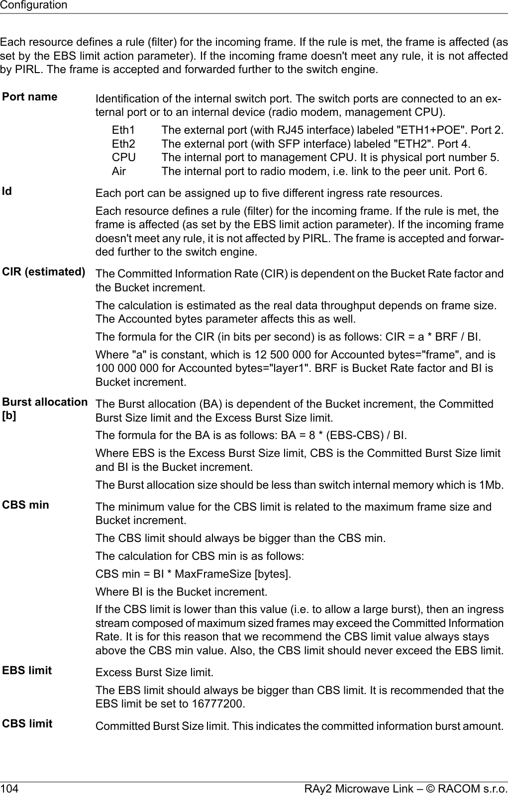 Each resource defines a rule (filter) for the incoming frame. If the rule is met, the frame is affected (asset by the EBS limit action parameter). If the incoming frame doesn&apos;t meet any rule, it is not affectedby PIRL. The frame is accepted and forwarded further to the switch engine.Port name Identification of the internal switch port. The switch ports are connected to an ex-ternal port or to an internal device (radio modem, management CPU).The external port (with RJ45 interface) labeled &quot;ETH1+POE&quot;. Port 2.The external port (with SFP interface) labeled &quot;ETH2&quot;. Port 4.The internal port to management CPU. It is physical port number 5.The internal port to radio modem, i.e. link to the peer unit. Port 6.Eth1Eth2CPUAirId Each port can be assigned up to five different ingress rate resources.Each resource defines a rule (filter) for the incoming frame. If the rule is met, theframe is affected (as set by the EBS limit action parameter). If the incoming framedoesn&apos;t meet any rule, it is not affected by PIRL. The frame is accepted and forwar-ded further to the switch engine.CIR (estimated) The Committed Information Rate (CIR) is dependent on the Bucket Rate factor andthe Bucket increment.The calculation is estimated as the real data throughput depends on frame size.The Accounted bytes parameter affects this as well.The formula for the CIR (in bits per second) is as follows: CIR = a * BRF / BI.Where &quot;a&quot; is constant, which is 12 500 000 for Accounted bytes=&quot;frame&quot;, and is100 000 000 for Accounted bytes=&quot;layer1&quot;. BRF is Bucket Rate factor and BI isBucket increment.Burst allocation[b] The Burst allocation (BA) is dependent of the Bucket increment, the CommittedBurst Size limit and the Excess Burst Size limit.The formula for the BA is as follows: BA = 8 * (EBS-CBS) / BI.Where EBS is the Excess Burst Size limit, CBS is the Committed Burst Size limitand BI is the Bucket increment.The Burst allocation size should be less than switch internal memory which is 1Mb.CBS min The minimum value for the CBS limit is related to the maximum frame size andBucket increment.The CBS limit should always be bigger than the CBS min.The calculation for CBS min is as follows:CBS min = BI * MaxFrameSize [bytes].Where BI is the Bucket increment.If the CBS limit is lower than this value (i.e. to allow a large burst), then an ingressstream composed of maximum sized frames may exceed the Committed InformationRate. It is for this reason that we recommend the CBS limit value always staysabove the CBS min value. Also, the CBS limit should never exceed the EBS limit.EBS limit Excess Burst Size limit.The EBS limit should always be bigger than CBS limit. It is recommended that theEBS limit be set to 16777200.CBS limit Committed Burst Size limit. This indicates the committed information burst amount.RAy2 Microwave Link – © RACOM s.r.o.104Configuration