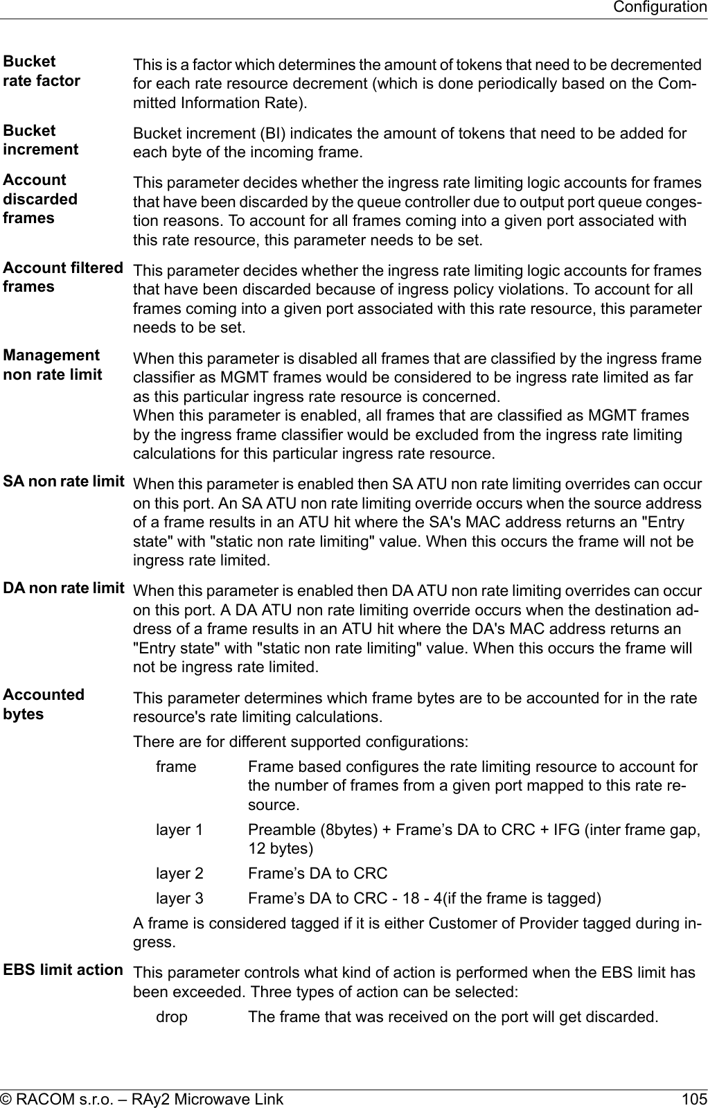 Bucketrate factor This is a factor which determines the amount of tokens that need to be decrementedfor each rate resource decrement (which is done periodically based on the Com-mitted Information Rate).Bucketincrement Bucket increment (BI) indicates the amount of tokens that need to be added foreach byte of the incoming frame.AccountdiscardedframesThis parameter decides whether the ingress rate limiting logic accounts for framesthat have been discarded by the queue controller due to output port queue conges-tion reasons. To account for all frames coming into a given port associated withthis rate resource, this parameter needs to be set.Account filteredframes This parameter decides whether the ingress rate limiting logic accounts for framesthat have been discarded because of ingress policy violations. To account for allframes coming into a given port associated with this rate resource, this parameterneeds to be set.Managementnon rate limit When this parameter is disabled all frames that are classified by the ingress frameclassifier as MGMT frames would be considered to be ingress rate limited as faras this particular ingress rate resource is concerned.When this parameter is enabled, all frames that are classified as MGMT framesby the ingress frame classifier would be excluded from the ingress rate limitingcalculations for this particular ingress rate resource.SA non rate limit When this parameter is enabled then SA ATU non rate limiting overrides can occuron this port. An SA ATU non rate limiting override occurs when the source addressof a frame results in an ATU hit where the SA&apos;s MAC address returns an &quot;Entrystate&quot; with &quot;static non rate limiting&quot; value. When this occurs the frame will not beingress rate limited.DA non rate limit When this parameter is enabled then DA ATU non rate limiting overrides can occuron this port. A DA ATU non rate limiting override occurs when the destination ad-dress of a frame results in an ATU hit where the DA&apos;s MAC address returns an&quot;Entry state&quot; with &quot;static non rate limiting&quot; value. When this occurs the frame willnot be ingress rate limited.Accountedbytes This parameter determines which frame bytes are to be accounted for in the rateresource&apos;s rate limiting calculations.There are for different supported configurations:Frame based configures the rate limiting resource to account forthe number of frames from a given port mapped to this rate re-source.framePreamble (8bytes) + Frame’s DA to CRC + IFG (inter frame gap,12 bytes)layer 1Frame’s DA to CRClayer 2Frame’s DA to CRC - 18 - 4(if the frame is tagged)layer 3A frame is considered tagged if it is either Customer of Provider tagged during in-gress.EBS limit action This parameter controls what kind of action is performed when the EBS limit hasbeen exceeded. Three types of action can be selected:The frame that was received on the port will get discarded.drop105© RACOM s.r.o. – RAy2 Microwave LinkConfiguration