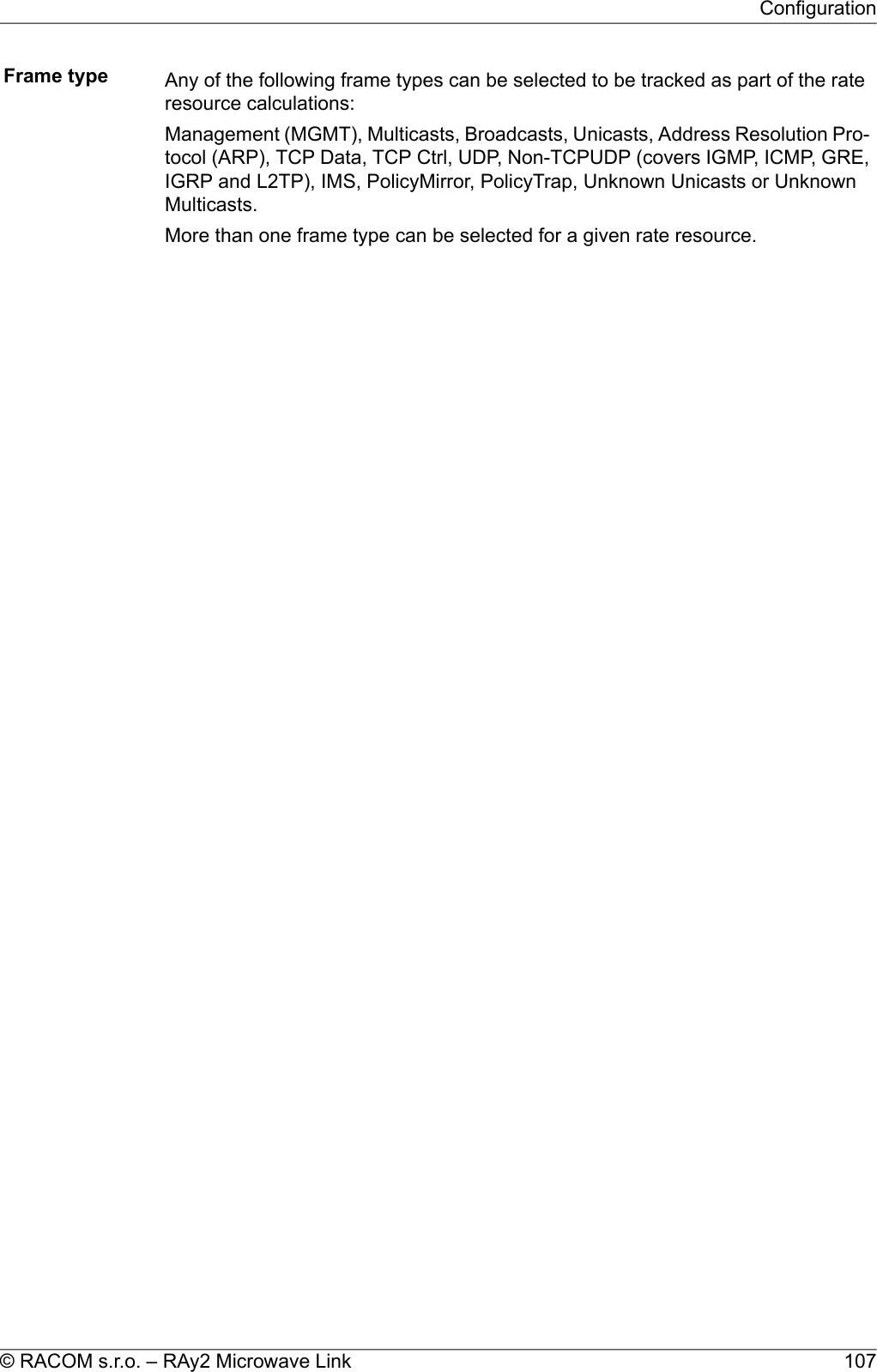 Frame type Any of the following frame types can be selected to be tracked as part of the rateresource calculations:Management (MGMT), Multicasts, Broadcasts, Unicasts, Address Resolution Pro-tocol (ARP), TCP Data, TCP Ctrl, UDP, Non-TCPUDP (covers IGMP, ICMP, GRE,IGRP and L2TP), IMS, PolicyMirror, PolicyTrap, Unknown Unicasts or UnknownMulticasts.More than one frame type can be selected for a given rate resource.107© RACOM s.r.o. – RAy2 Microwave LinkConfiguration