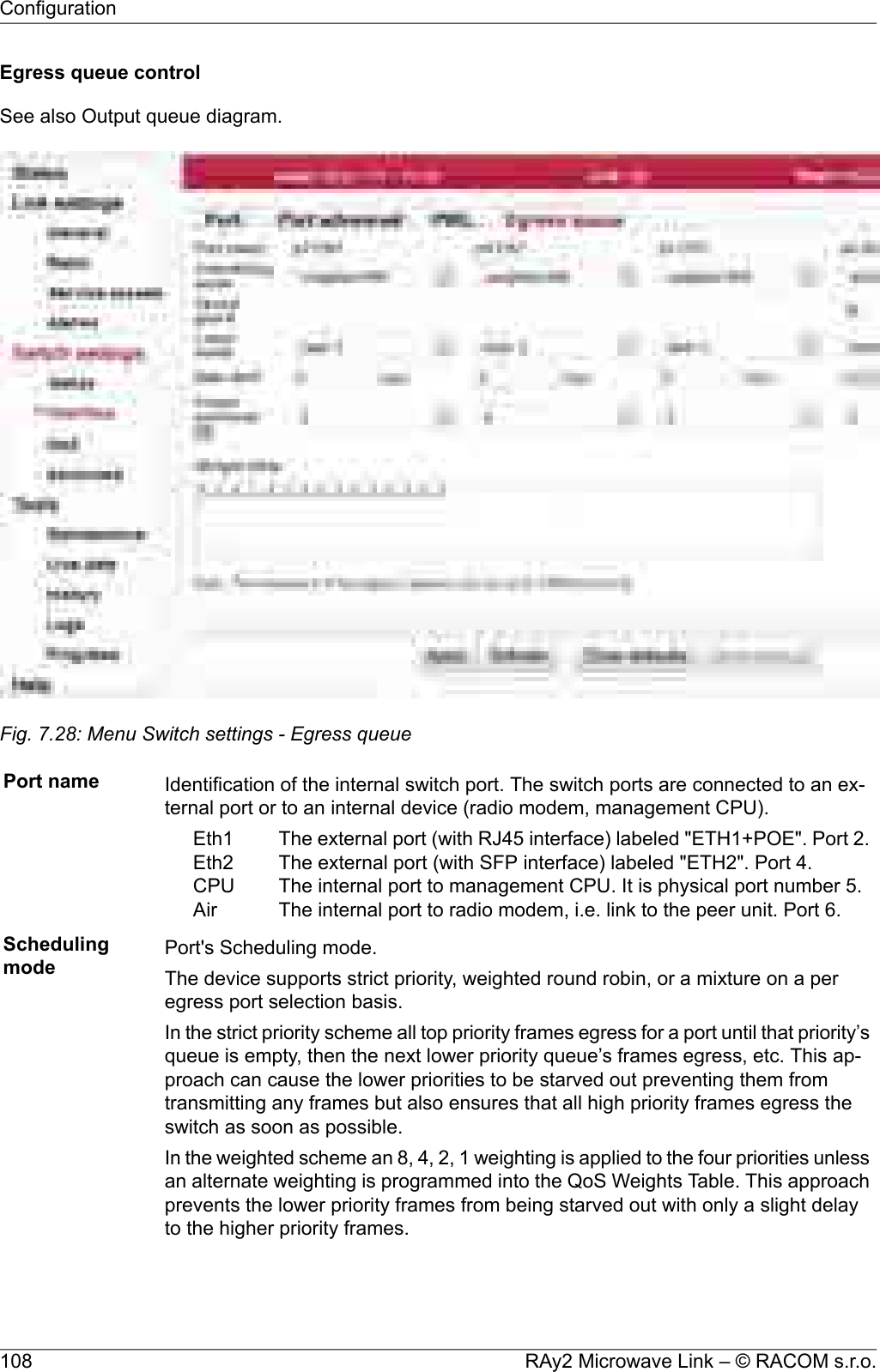 Egress queue controlSee also Output queue diagram.Fig. 7.28: Menu Switch settings - Egress queuePort name Identification of the internal switch port. The switch ports are connected to an ex-ternal port or to an internal device (radio modem, management CPU).The external port (with RJ45 interface) labeled &quot;ETH1+POE&quot;. Port 2.The external port (with SFP interface) labeled &quot;ETH2&quot;. Port 4.The internal port to management CPU. It is physical port number 5.The internal port to radio modem, i.e. link to the peer unit. Port 6.Eth1Eth2CPUAirSchedulingmode Port&apos;s Scheduling mode.The device supports strict priority, weighted round robin, or a mixture on a peregress port selection basis.In the strict priority scheme all top priority frames egress for a port until that priority’squeue is empty, then the next lower priority queue’s frames egress, etc. This ap-proach can cause the lower priorities to be starved out preventing them fromtransmitting any frames but also ensures that all high priority frames egress theswitch as soon as possible.In the weighted scheme an 8, 4, 2, 1 weighting is applied to the four priorities unlessan alternate weighting is programmed into the QoS Weights Table. This approachprevents the lower priority frames from being starved out with only a slight delayto the higher priority frames.RAy2 Microwave Link – © RACOM s.r.o.108Configuration