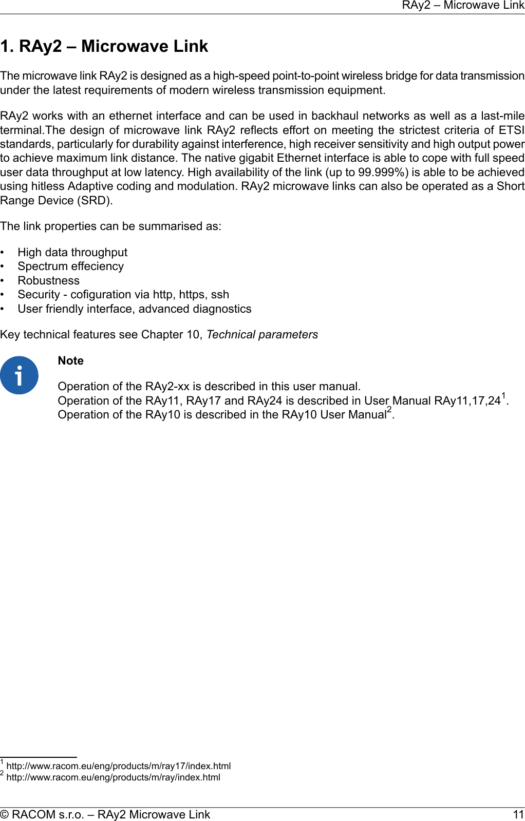 1. RAy2 – Microwave LinkThe microwave link RAy2 is designed as a high-speed point-to-point wireless bridge for data transmissionunder the latest requirements of modern wireless transmission equipment.RAy2 works with an ethernet interface and can be used in backhaul networks as well as a last-mileterminal.The design of microwave link RAy2 reflects effort on meeting the strictest criteria of ETSIstandards, particularly for durability against interference, high receiver sensitivity and high output powerto achieve maximum link distance. The native gigabit Ethernet interface is able to cope with full speeduser data throughput at low latency. High availability of the link (up to 99.999%) is able to be achievedusing hitless Adaptive coding and modulation. RAy2 microwave links can also be operated as a ShortRange Device (SRD).The link properties can be summarised as:• High data throughput• Spectrum effeciency• Robustness• Security - cofiguration via http, https, ssh• User friendly interface, advanced diagnosticsKey technical features see Chapter 10, Technical parametersNoteOperation of the RAy2-xx is described in this user manual.Operation of the RAy11, RAy17 and RAy24 is described in User Manual RAy11,17,241.Operation of the RAy10 is described in the RAy10 User Manual2.1http://www.racom.eu/eng/products/m/ray17/index.html2http://www.racom.eu/eng/products/m/ray/index.html11© RACOM s.r.o. – RAy2 Microwave LinkRAy2 – Microwave Link