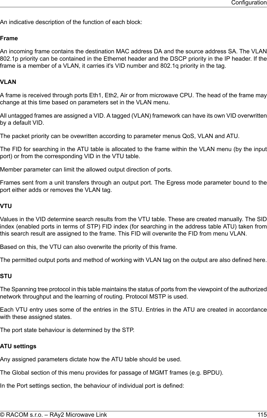 An indicative description of the function of each block:FrameAn incoming frame contains the destination MAC address DA and the source address SA. The VLAN802.1p priority can be contained in the Ethernet header and the DSCP priority in the IP header. If theframe is a member of a VLAN, it carries it&apos;s VID number and 802.1q priority in the tag.VLANA frame is received through ports Eth1, Eth2, Air or from microwave CPU. The head of the frame maychange at this time based on parameters set in the VLAN menu.All untagged frames are assigned a VID. A tagged (VLAN) framework can have its own VID overwrittenby a default VID.The packet priority can be ovewritten according to parameter menus QoS, VLAN and ATU.The FID for searching in the ATU table is allocated to the frame within the VLAN menu (by the inputport) or from the corresponding VID in the VTU table.Member parameter can limit the allowed output direction of ports.Frames sent from a unit transfers through an output port. The Egress mode parameter bound to theport either adds or removes the VLAN tag.VTUValues in the VID determine search results from the VTU table. These are created manually. The SIDindex (enabled ports in terms of STP) FID index (for searching in the address table ATU) taken fromthis search result are assigned to the frame. This FID will overwrite the FID from menu VLAN.Based on this, the VTU can also overwrite the priority of this frame.The permitted output ports and method of working with VLAN tag on the output are also defined here.STUThe Spanning tree protocol in this table maintains the status of ports from the viewpoint of the authorizednetwork throughput and the learning of routing. Protocol MSTP is used.Each VTU entry uses some of the entries in the STU. Entries in the ATU are created in accordancewith these assigned states.The port state behaviour is determined by the STP.ATU settingsAny assigned parameters dictate how the ATU table should be used.The Global section of this menu provides for passage of MGMT frames (e.g. BPDU).In the Port settings section, the behaviour of individual port is defined:115© RACOM s.r.o. – RAy2 Microwave LinkConfiguration