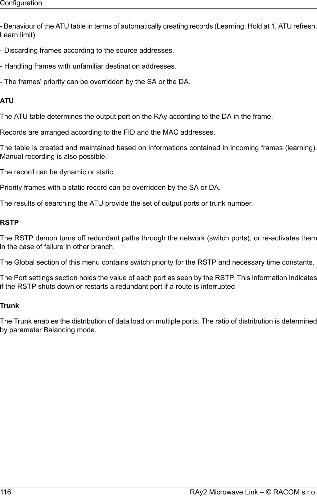 - Behaviour of the ATU table in terms of automatically creating records (Learning, Hold at 1, ATU refresh,Learn limit).- Discarding frames according to the source addresses.- Handling frames with unfamiliar destination addresses.- The frames&apos; priority can be overridden by the SA or the DA.ATUThe ATU table determines the output port on the RAy according to the DA in the frame.Records are arranged according to the FID and the MAC addresses.The table is created and maintained based on informations contained in incoming frames (learning).Manual recording is also possible.The record can be dynamic or static.Priority frames with a static record can be overridden by the SA or DA.The results of searching the ATU provide the set of output ports or trunk number.RSTPThe RSTP demon turns off redundant paths through the network (switch ports), or re-activates themin the case of failure in other branch.The Global section of this menu contains switch priority for the RSTP and necessary time constants.The Port settings section holds the value of each port as seen by the RSTP. This information indicatesif the RSTP shuts down or restarts a redundant port if a route is interrupted.TrunkThe Trunk enables the distribution of data load on multiple ports. The ratio of distribution is determinedby parameter Balancing mode.RAy2 Microwave Link – © RACOM s.r.o.116Configuration