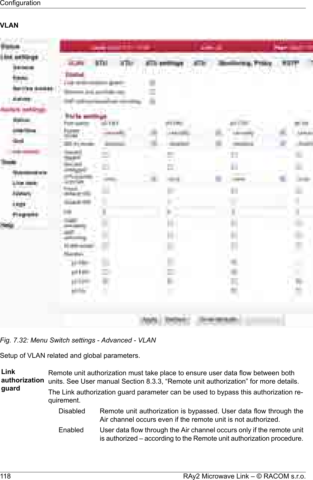 VLANFig. 7.32: Menu Switch settings - Advanced - VLANSetup of VLAN related and global parameters.LinkauthorizationguardRemote unit authorization must take place to ensure user data flow between bothunits. See User manual Section 8.3.3, “Remote unit authorization” for more details.The Link authorization guard parameter can be used to bypass this authorization re-quirement.Remote unit authorization is bypassed. User data flow through theAir channel occurs even if the remote unit is not authorized.DisabledUser data flow through the Air channel occurs only if the remote unitis authorized – according to the Remote unit authorization procedure.EnabledRAy2 Microwave Link – © RACOM s.r.o.118Configuration