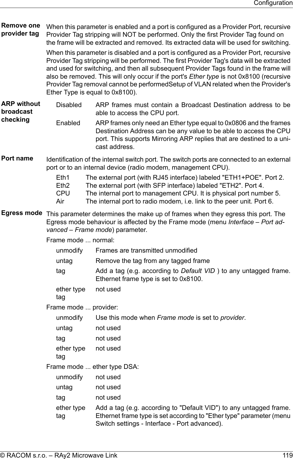 Remove oneprovider tag When this parameter is enabled and a port is configured as a Provider Port, recursiveProvider Tag stripping will NOT be performed. Only the first Provider Tag found onthe frame will be extracted and removed. Its extracted data will be used for switching.When this parameter is disabled and a port is configured as a Provider Port, recursiveProvider Tag stripping will be performed. The first Provider Tag&apos;s data will be extractedand used for switching, and then all subsequent Provider Tags found in the frame willalso be removed. This will only occur if the port&apos;s Ether type is not 0x8100 (recursiveProvider Tag removal cannot be performedSetup of VLAN related when the Provider&apos;sEther Type is equal to 0x8100).ARP withoutbroadcastcheckingARP frames must contain a Broadcast Destination address to beable to access the CPU port.DisabledARP frames only need an Ether type equal to 0x0806 and the framesDestination Address can be any value to be able to access the CPUEnabledport. This supports Mirroring ARP replies that are destined to a uni-cast address.Port name Identification of the internal switch port. The switch ports are connected to an externalport or to an internal device (radio modem, management CPU).The external port (with RJ45 interface) labeled &quot;ETH1+POE&quot;. Port 2.The external port (with SFP interface) labeled &quot;ETH2&quot;. Port 4.The internal port to management CPU. It is physical port number 5.The internal port to radio modem, i.e. link to the peer unit. Port 6.Eth1Eth2CPUAirEgress mode This parameter determines the make up of frames when they egress this port. TheEgress mode behaviour is affected by the Frame mode (menu Interface – Port ad-vanced – Frame mode) parameter.Frame mode ... normal:Frames are transmitted unmodifiedunmodifyRemove the tag from any tagged frameuntagAdd a tag (e.g. according to Default VID ) to any untagged frame.Ethernet frame type is set to 0x8100.tagnot usedether typetagFrame mode ... provider:Use this mode when Frame mode is set to provider.unmodifynot useduntagnot usedtagnot usedether typetagFrame mode ... ether type DSA:not usedunmodifynot useduntagnot usedtagAdd a tag (e.g. according to &quot;Default VID&quot;) to any untagged frame.Ethernet frame type is set according to &quot;Ether type&quot; parameter (menuSwitch settings - Interface - Port advanced).ether typetag119© RACOM s.r.o. – RAy2 Microwave LinkConfiguration