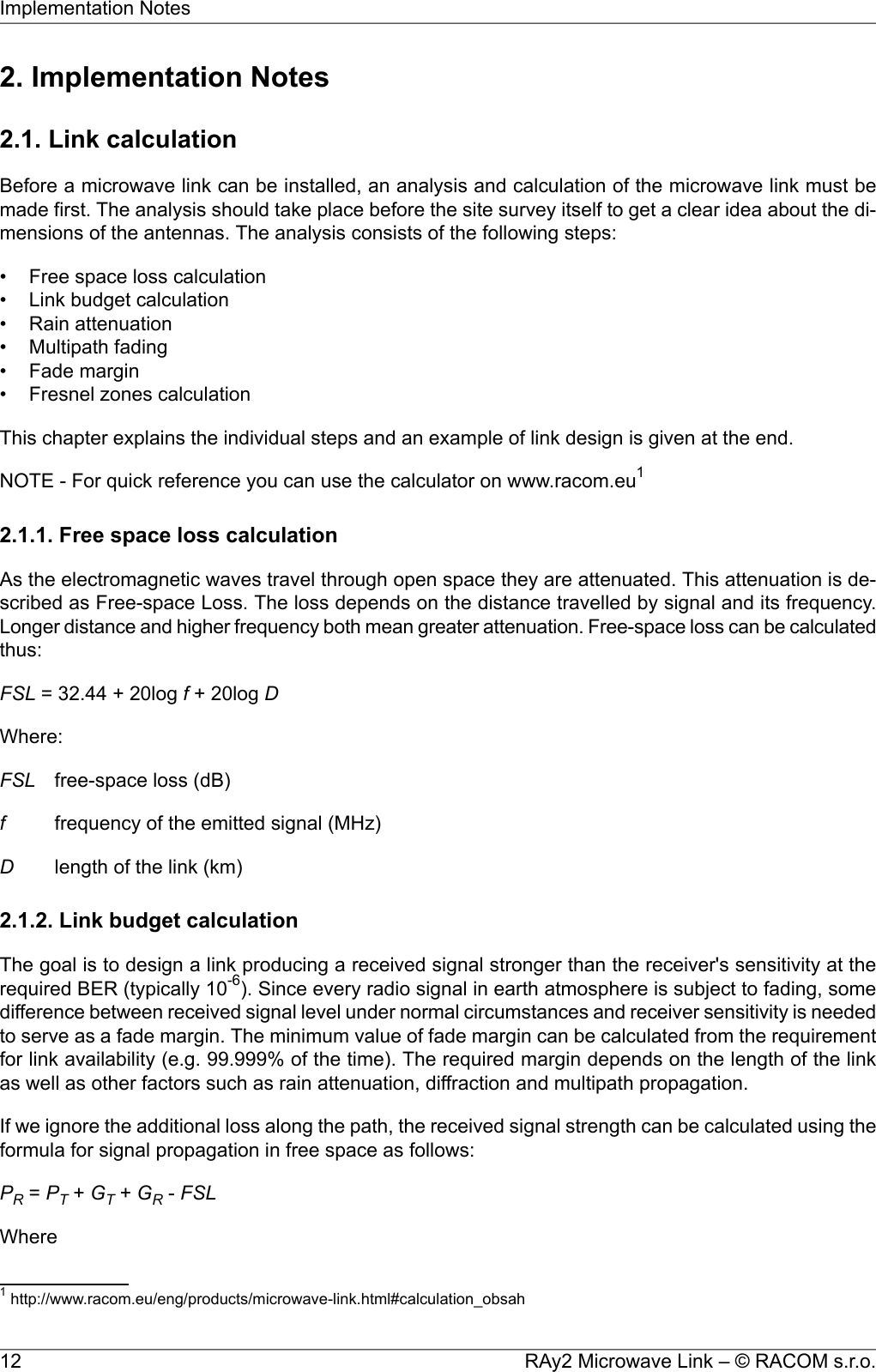 2. Implementation Notes2.1. Link calculationBefore a microwave link can be installed, an analysis and calculation of the microwave link must bemade first. The analysis should take place before the site survey itself to get a clear idea about the di-mensions of the antennas. The analysis consists of the following steps:• Free space loss calculation• Link budget calculation• Rain attenuation• Multipath fading• Fade margin• Fresnel zones calculationThis chapter explains the individual steps and an example of link design is given at the end.NOTE - For quick reference you can use the calculator on www.racom.eu12.1.1. Free space loss calculationAs the electromagnetic waves travel through open space they are attenuated. This attenuation is de-scribed as Free-space Loss. The loss depends on the distance travelled by signal and its frequency.Longer distance and higher frequency both mean greater attenuation. Free-space loss can be calculatedthus:FSL = 32.44 + 20log f+ 20log DWhere:FSL free-space loss (dB)ffrequency of the emitted signal (MHz)Dlength of the link (km)2.1.2. Link budget calculationThe goal is to design a link producing a received signal stronger than the receiver&apos;s sensitivity at therequired BER (typically 10-6). Since every radio signal in earth atmosphere is subject to fading, somedifference between received signal level under normal circumstances and receiver sensitivity is neededto serve as a fade margin. The minimum value of fade margin can be calculated from the requirementfor link availability (e.g. 99.999% of the time). The required margin depends on the length of the linkas well as other factors such as rain attenuation, diffraction and multipath propagation.If we ignore the additional loss along the path, the received signal strength can be calculated using theformula for signal propagation in free space as follows:PR=PT+GT+GR-FSLWhere1http://www.racom.eu/eng/products/microwave-link.html#calculation_obsahRAy2 Microwave Link – © RACOM s.r.o.12Implementation Notes