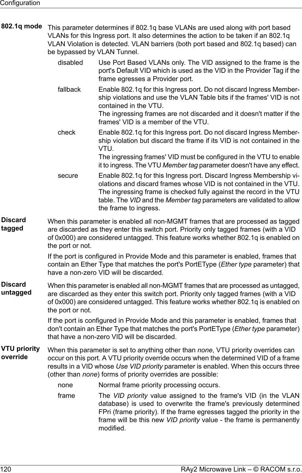 802.1q mode This parameter determines if 802.1q base VLANs are used along with port basedVLANs for this Ingress port. It also determines the action to be taken if an 802.1qVLAN Violation is detected. VLAN barriers (both port based and 802.1q based) canbe bypassed by VLAN Tunnel.Use Port Based VLANs only. The VID assigned to the frame is theport&apos;s Default VID which is used as the VID in the Provider Tag if theframe egresses a Provider port.disabledEnable 802.1q for this Ingress port. Do not discard Ingress Member-ship violations and use the VLAN Table bits if the frames&apos; VID is notcontained in the VTU.The ingressing frames are not discarded and it doesn&apos;t matter if theframes&apos; VID is a member of the VTU.fallbackEnable 802.1q for this Ingress port. Do not discard Ingress Member-ship violation but discard the frame if its VID is not contained in theVTU.The ingressing frames&apos; VID must be configured in the VTU to enableit to ingress. The VTU Member tag parameter doesn&apos;t have any effect.checkEnable 802.1q for this Ingress port. Discard Ingress Membership vi-olations and discard frames whose VID is not contained in the VTU.The ingressing frame is checked fully against the record in the VTUtable. The VID and the Member tag parameters are validated to allowthe frame to ingress.secureDiscardtagged When this parameter is enabled all non-MGMT frames that are processed as taggedare discarded as they enter this switch port. Priority only tagged frames (with a VIDof 0x000) are considered untagged. This feature works whether 802.1q is enabled onthe port or not.If the port is configured in Provide Mode and this parameter is enabled, frames thatcontain an Ether Type that matches the port&apos;s PortEType (Ether type parameter) thathave a non-zero VID will be discarded.Discarduntagged When this parameter is enabled all non-MGMT frames that are processed as untagged,are discarded as they enter this switch port. Priority only tagged frames (with a VIDof 0x000) are considered untagged. This feature works whether 802.1q is enabled onthe port or not.If the port is configured in Provide Mode and this parameter is enabled, frames thatdon&apos;t contain an Ether Type that matches the port&apos;s PortEType (Ether type parameter)that have a non-zero VID will be discarded.VTU priorityoverride When this parameter is set to anything other than none, VTU priority overrides canoccur on this port. A VTU priority override occurs when the determined VID of a frameresults in a VID whose Use VID priority parameter is enabled. When this occurs three(other than none) forms of priority overrides are possible:Normal frame priority processing occurs.noneThe VID priority value assigned to the frame&apos;s VID (in the VLANdatabase) is used to overwrite the frame&apos;s previously determinedframeFPri (frame priority). If the frame egresses tagged the priority in theframe will be this new VID priority value - the frame is permanentlymodified.RAy2 Microwave Link – © RACOM s.r.o.120Configuration