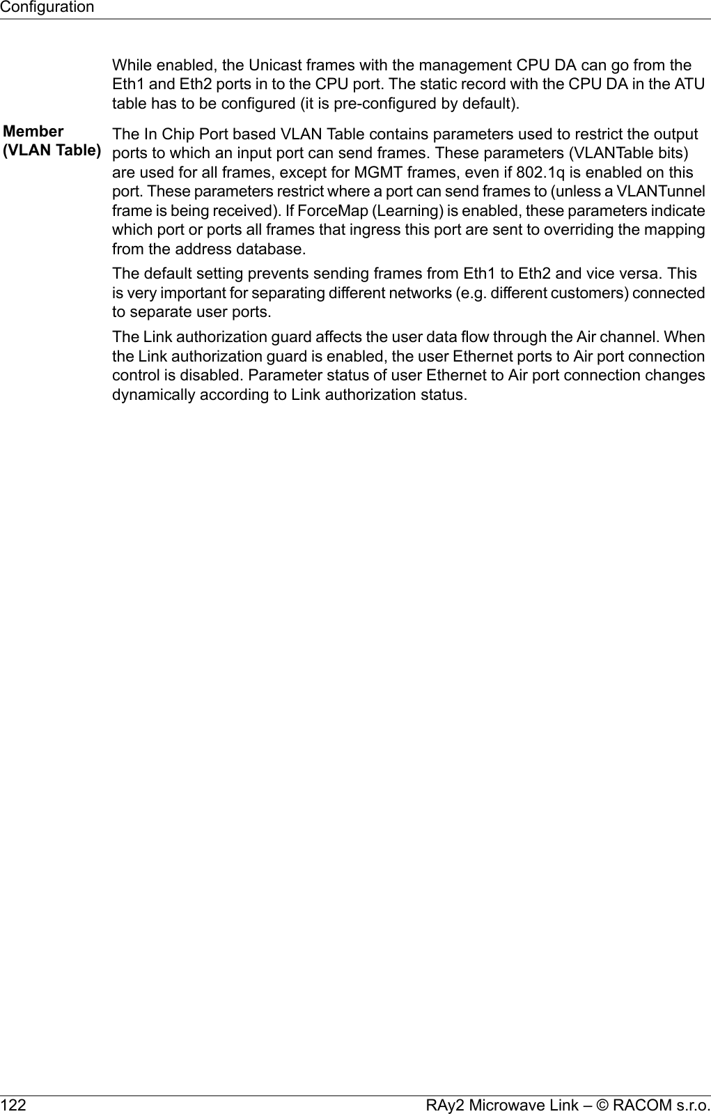 While enabled, the Unicast frames with the management CPU DA can go from theEth1 and Eth2 ports in to the CPU port. The static record with the CPU DA in the ATUtable has to be configured (it is pre-configured by default).Member(VLAN Table) The In Chip Port based VLAN Table contains parameters used to restrict the outputports to which an input port can send frames. These parameters (VLANTable bits)are used for all frames, except for MGMT frames, even if 802.1q is enabled on thisport. These parameters restrict where a port can send frames to (unless a VLANTunnelframe is being received). If ForceMap (Learning) is enabled, these parameters indicatewhich port or ports all frames that ingress this port are sent to overriding the mappingfrom the address database.The default setting prevents sending frames from Eth1 to Eth2 and vice versa. Thisis very important for separating different networks (e.g. different customers) connectedto separate user ports.The Link authorization guard affects the user data flow through the Air channel. Whenthe Link authorization guard is enabled, the user Ethernet ports to Air port connectioncontrol is disabled. Parameter status of user Ethernet to Air port connection changesdynamically according to Link authorization status.RAy2 Microwave Link – © RACOM s.r.o.122Configuration