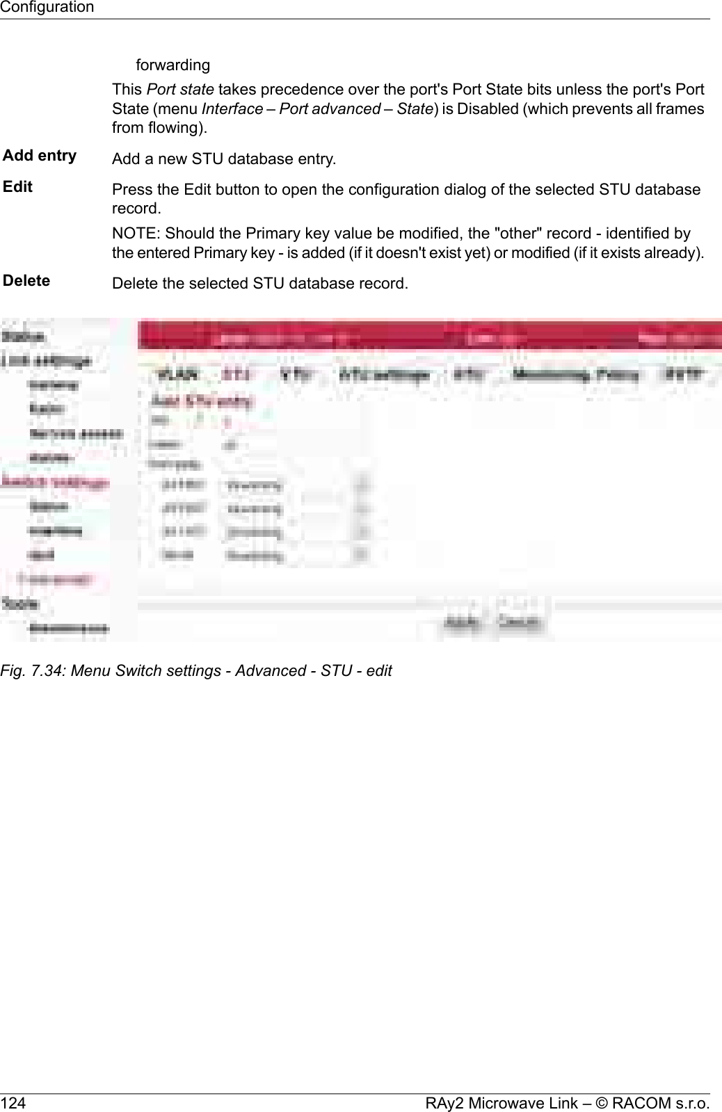 forwardingThis Port state takes precedence over the port&apos;s Port State bits unless the port&apos;s PortState (menu Interface – Port advanced – State) is Disabled (which prevents all framesfrom flowing).Add entry Add a new STU database entry.Edit Press the Edit button to open the configuration dialog of the selected STU databaserecord.NOTE: Should the Primary key value be modified, the &quot;other&quot; record - identified bythe entered Primary key - is added (if it doesn&apos;t exist yet) or modified (if it exists already).Delete Delete the selected STU database record.Fig. 7.34: Menu Switch settings - Advanced - STU - editRAy2 Microwave Link – © RACOM s.r.o.124Configuration