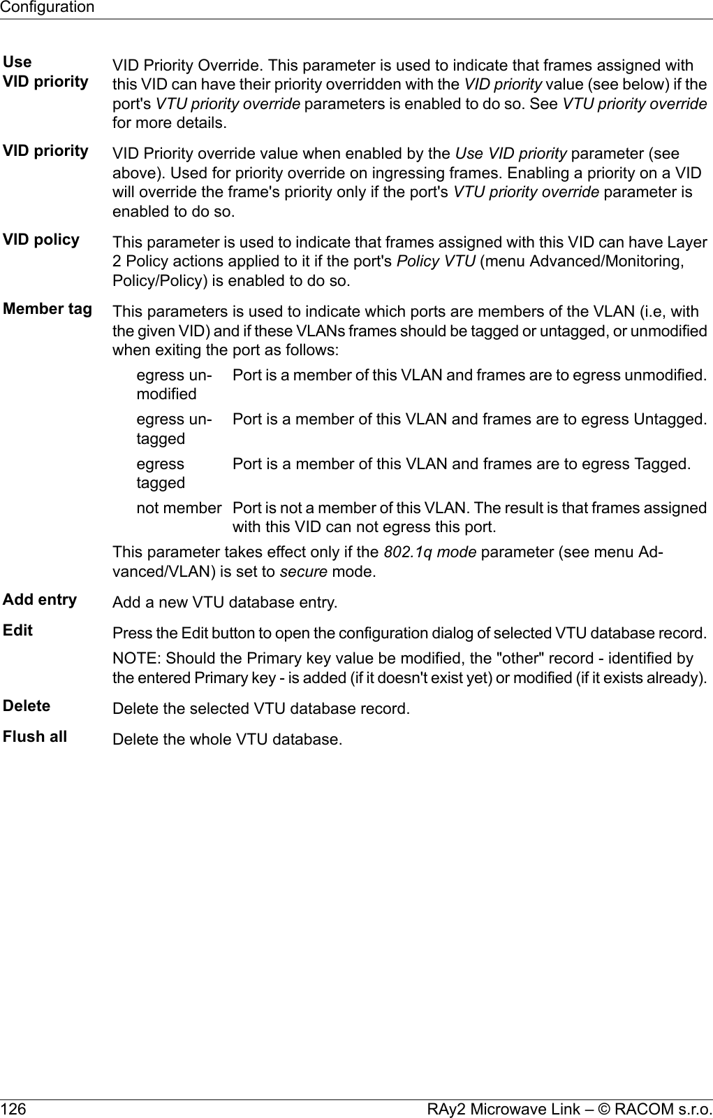 UseVID priority VID Priority Override. This parameter is used to indicate that frames assigned withthis VID can have their priority overridden with the VID priority value (see below) if theport&apos;s VTU priority override parameters is enabled to do so. See VTU priority overridefor more details.VID priority VID Priority override value when enabled by the Use VID priority parameter (seeabove). Used for priority override on ingressing frames. Enabling a priority on a VIDwill override the frame&apos;s priority only if the port&apos;s VTU priority override parameter isenabled to do so.VID policy This parameter is used to indicate that frames assigned with this VID can have Layer2 Policy actions applied to it if the port&apos;s Policy VTU (menu Advanced/Monitoring,Policy/Policy) is enabled to do so.Member tag This parameters is used to indicate which ports are members of the VLAN (i.e, withthe given VID) and if these VLANs frames should be tagged or untagged, or unmodifiedwhen exiting the port as follows:Port is a member of this VLAN and frames are to egress unmodified.egress un-modifiedPort is a member of this VLAN and frames are to egress Untagged.egress un-taggedPort is a member of this VLAN and frames are to egress Tagged.egresstaggedPort is not a member of this VLAN. The result is that frames assignedwith this VID can not egress this port.not memberThis parameter takes effect only if the 802.1q mode parameter (see menu Ad-vanced/VLAN) is set to secure mode.Add entry Add a new VTU database entry.Edit Press the Edit button to open the configuration dialog of selected VTU database record.NOTE: Should the Primary key value be modified, the &quot;other&quot; record - identified bythe entered Primary key - is added (if it doesn&apos;t exist yet) or modified (if it exists already).Delete Delete the selected VTU database record.Flush all Delete the whole VTU database.RAy2 Microwave Link – © RACOM s.r.o.126Configuration