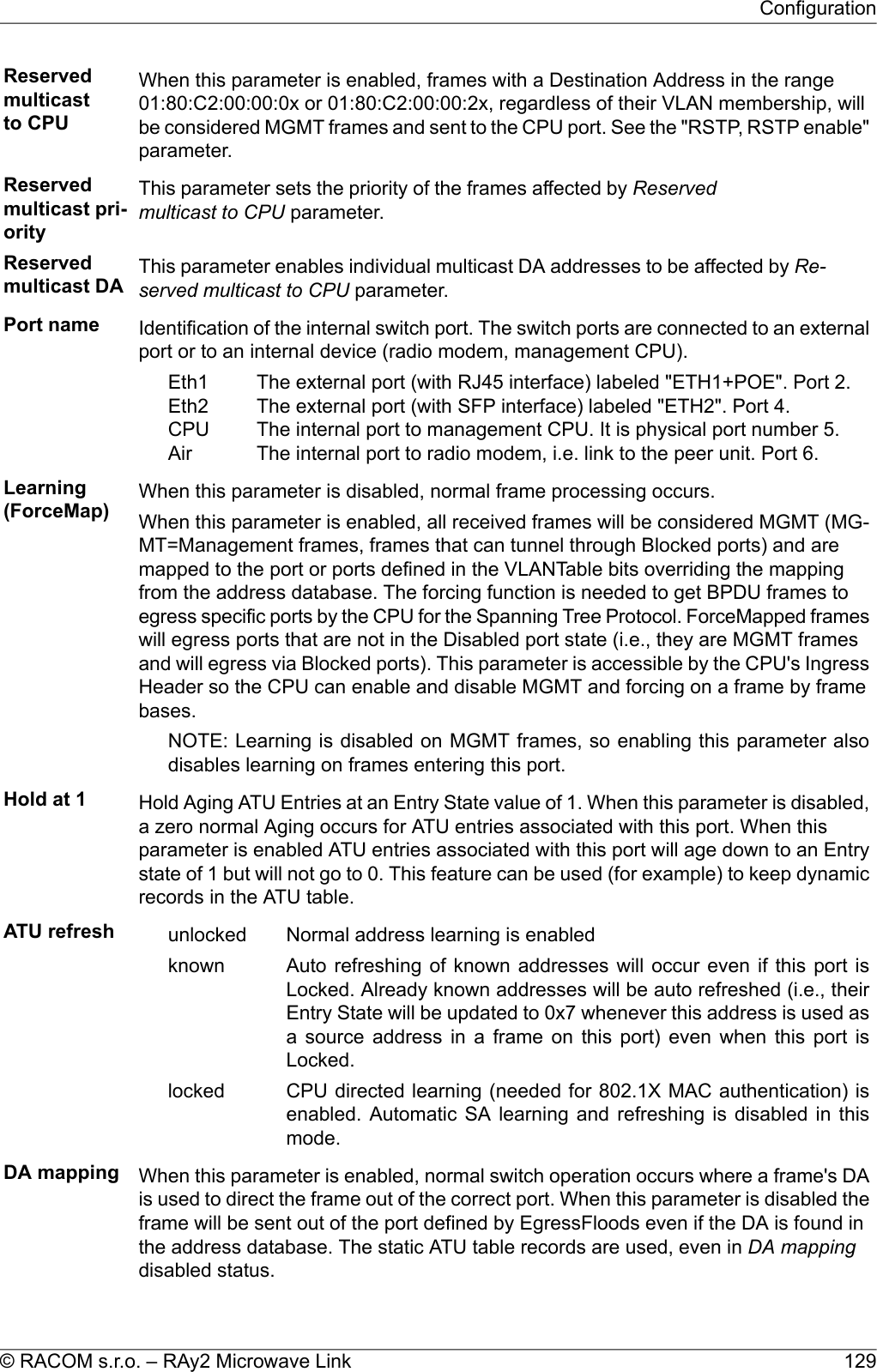 Reservedmulticastto CPUWhen this parameter is enabled, frames with a Destination Address in the range01:80:C2:00:00:0x or 01:80:C2:00:00:2x, regardless of their VLAN membership, willbe considered MGMT frames and sent to the CPU port. See the &quot;RSTP, RSTP enable&quot;parameter.Reservedmulticast pri-orityThis parameter sets the priority of the frames affected by Reservedmulticast to CPU parameter.Reservedmulticast DA This parameter enables individual multicast DA addresses to be affected by Re-served multicast to CPU parameter.Port name Identification of the internal switch port. The switch ports are connected to an externalport or to an internal device (radio modem, management CPU).The external port (with RJ45 interface) labeled &quot;ETH1+POE&quot;. Port 2.The external port (with SFP interface) labeled &quot;ETH2&quot;. Port 4.The internal port to management CPU. It is physical port number 5.The internal port to radio modem, i.e. link to the peer unit. Port 6.Eth1Eth2CPUAirLearning(ForceMap) When this parameter is disabled, normal frame processing occurs.When this parameter is enabled, all received frames will be considered MGMT (MG-MT=Management frames, frames that can tunnel through Blocked ports) and aremapped to the port or ports defined in the VLANTable bits overriding the mappingfrom the address database. The forcing function is needed to get BPDU frames toegress specific ports by the CPU for the Spanning Tree Protocol. ForceMapped frameswill egress ports that are not in the Disabled port state (i.e., they are MGMT framesand will egress via Blocked ports). This parameter is accessible by the CPU&apos;s IngressHeader so the CPU can enable and disable MGMT and forcing on a frame by framebases.NOTE: Learning is disabled on MGMT frames, so enabling this parameter alsodisables learning on frames entering this port.Hold at 1 Hold Aging ATU Entries at an Entry State value of 1. When this parameter is disabled,a zero normal Aging occurs for ATU entries associated with this port. When thisparameter is enabled ATU entries associated with this port will age down to an Entrystate of 1 but will not go to 0. This feature can be used (for example) to keep dynamicrecords in the ATU table.ATU refresh Normal address learning is enabledunlockedAuto refreshing of known addresses will occur even if this port isLocked. Already known addresses will be auto refreshed (i.e., theirknownEntry State will be updated to 0x7 whenever this address is used asa source address in a frame on this port) even when this port isLocked.CPU directed learning (needed for 802.1X MAC authentication) isenabled. Automatic SA learning and refreshing is disabled in thismode.lockedDA mapping When this parameter is enabled, normal switch operation occurs where a frame&apos;s DAis used to direct the frame out of the correct port. When this parameter is disabled theframe will be sent out of the port defined by EgressFloods even if the DA is found inthe address database. The static ATU table records are used, even in DA mappingdisabled status.129© RACOM s.r.o. – RAy2 Microwave LinkConfiguration