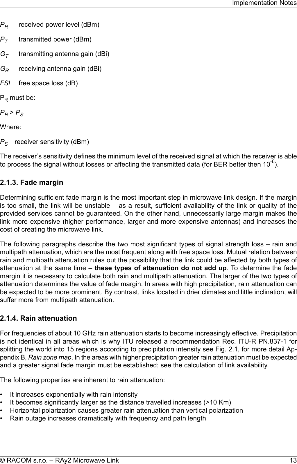 PRreceived power level (dBm)PTtransmitted power (dBm)GTtransmitting antenna gain (dBi)GRreceiving antenna gain (dBi)FSL free space loss (dB)PRmust be:PR&gt;PSWhere:PSreceiver sensitivity (dBm)The receiver’s sensitivity defines the minimum level of the received signal at which the receiver is ableto process the signal without losses or affecting the transmitted data (for BER better then 10-6).2.1.3. Fade marginDetermining sufficient fade margin is the most important step in microwave link design. If the marginis too small, the link will be unstable – as a result, sufficient availability of the link or quality of theprovided services cannot be guaranteed. On the other hand, unnecessarily large margin makes thelink more expensive (higher performance, larger and more expensive antennas) and increases thecost of creating the microwave link.The following paragraphs describe the two most significant types of signal strength loss – rain andmultipath attenuation, which are the most frequent along with free space loss. Mutual relation betweenrain and multipath attenuation rules out the possibility that the link could be affected by both types ofattenuation at the same time – these types of attenuation do not add up. To determine the fademargin it is necessary to calculate both rain and multipath attenuation. The larger of the two types ofattenuation determines the value of fade margin. In areas with high precipitation, rain attenuation canbe expected to be more prominent. By contrast, links located in drier climates and little inclination, willsuffer more from multipath attenuation.2.1.4. Rain attenuationFor frequencies of about 10 GHz rain attenuation starts to become increasingly effective. Precipitationis not identical in all areas which is why ITU released a recommendation Rec. ITU-R PN.837-1 forsplitting the world into 15 regions according to precipitation intensity see Fig. 2.1, for more detail Ap-pendix B, Rain zone map. In the areas with higher precipitation greater rain attenuation must be expectedand a greater signal fade margin must be established; see the calculation of link availability.The following properties are inherent to rain attenuation:• It increases exponentially with rain intensity• It becomes significantly larger as the distance travelled increases (&gt;10 Km)• Horizontal polarization causes greater rain attenuation than vertical polarization• Rain outage increases dramatically with frequency and path length13© RACOM s.r.o. – RAy2 Microwave LinkImplementation Notes