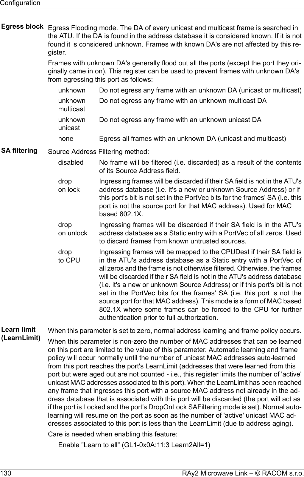 Egress block Egress Flooding mode. The DA of every unicast and multicast frame is searched inthe ATU. If the DA is found in the address database it is considered known. If it is notfound it is considered unknown. Frames with known DA&apos;s are not affected by this re-gister.Frames with unknown DA&apos;s generally flood out all the ports (except the port they ori-ginally came in on). This register can be used to prevent frames with unknown DA&apos;sfrom egressing this port as follows:Do not egress any frame with an unknown DA (unicast or multicast)unknownDo not egress any frame with an unknown multicast DAunknownmulticastDo not egress any frame with an unknown unicast DAunknownunicastEgress all frames with an unknown DA (unicast and multicast)noneSA filtering Source Address Filtering method:No frame will be filtered (i.e. discarded) as a result of the contentsof its Source Address field.disabledIngressing frames will be discarded if their SA field is not in the ATU&apos;saddress database (i.e. it&apos;s a new or unknown Source Address) or ifdropon lock this port&apos;s bit is not set in the PortVec bits for the frames&apos; SA (i.e. thisport is not the source port for that MAC address). Used for MACbased 802.1X.Ingressing frames will be discarded if their SA field is in the ATU&apos;saddress database as a Static entry with a PortVec of all zeros. Usedto discard frames from known untrusted sources.dropon unlockIngressing frames will be mapped to the CPUDest if their SA field isin the ATU&apos;s address database as a Static entry with a PortVec ofdropto CPU all zeros and the frame is not otherwise filtered. Otherwise, the frameswill be discarded if their SA field is not in the ATU&apos;s address database(i.e. it&apos;s a new or unknown Source Address) or if this port&apos;s bit is notset in the PortVec bits for the frames&apos; SA (i.e. this port is not thesource port for that MAC address). This mode is a form of MAC based802.1X where some frames can be forced to the CPU for furtherauthentication prior to full authorization.Learn limit(LearnLimit) When this parameter is set to zero, normal address learning and frame policy occurs.When this parameter is non-zero the number of MAC addresses that can be learnedon this port are limited to the value of this parameter. Automatic learning and framepolicy will occur normally until the number of unicast MAC addresses auto-learnedfrom this port reaches the port&apos;s LearnLimit (addresses that were learned from thisport but were aged out are not counted - i.e., this register limits the number of &apos;active&apos;unicast MAC addresses associated to this port). When the LearnLimit has been reachedany frame that ingresses this port with a source MAC address not already in the ad-dress database that is associated with this port will be discarded (the port will act asif the port is Locked and the port&apos;s DropOnLock SAFiltering mode is set). Normal auto-learning will resume on the port as soon as the number of &apos;active&apos; unicast MAC ad-dresses associated to this port is less than the LearnLimit (due to address aging).Care is needed when enabling this feature:Enable &quot;Learn to all&quot; (GL1-0x0A:11:3 Learn2All=1)RAy2 Microwave Link – © RACOM s.r.o.130Configuration