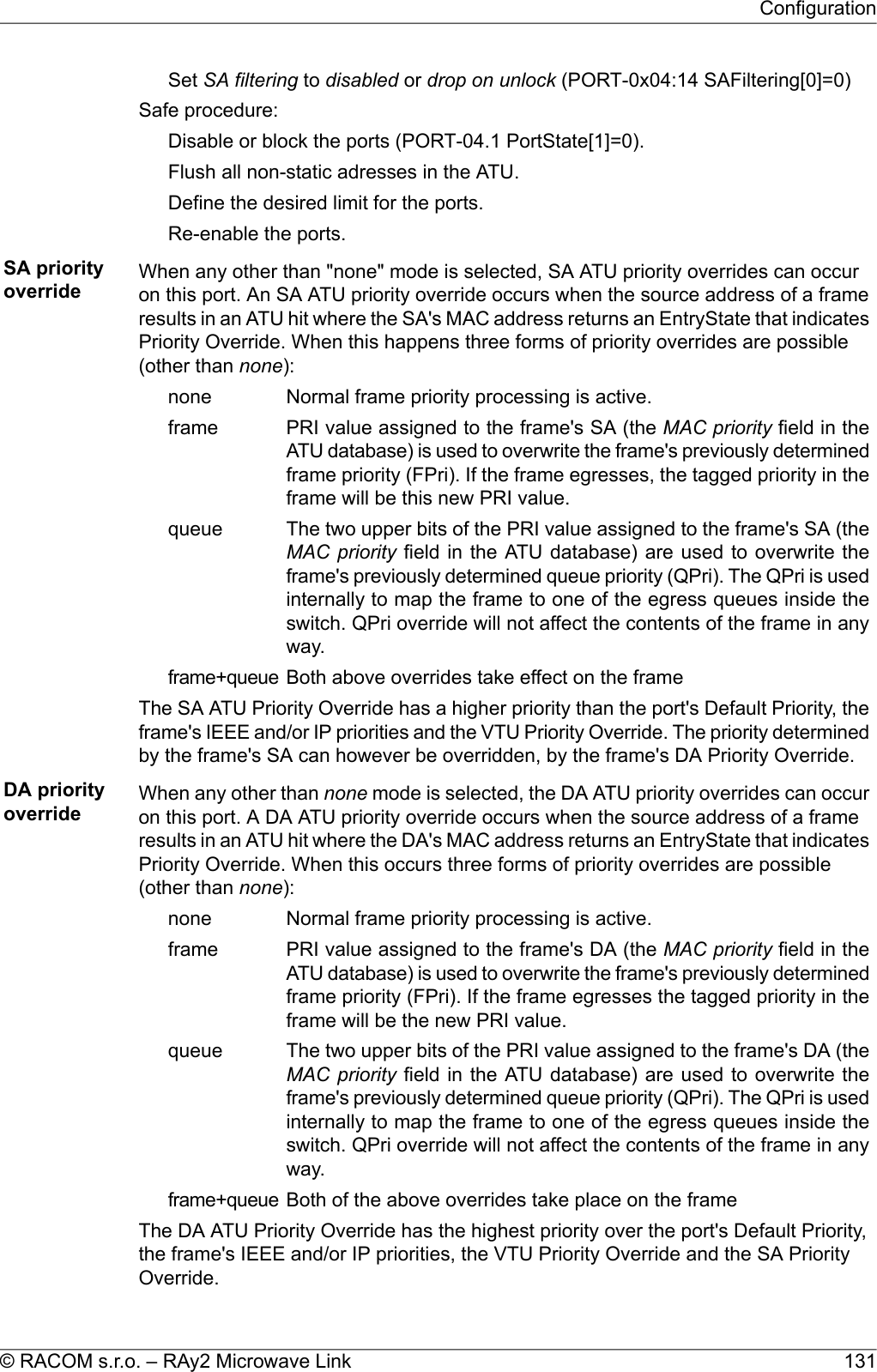 Set SA filtering to disabled or drop on unlock (PORT-0x04:14 SAFiltering[0]=0)Safe procedure:Disable or block the ports (PORT-04.1 PortState[1]=0).Flush all non-static adresses in the ATU.Define the desired limit for the ports.Re-enable the ports.SA priorityoverride When any other than &quot;none&quot; mode is selected, SA ATU priority overrides can occuron this port. An SA ATU priority override occurs when the source address of a frameresults in an ATU hit where the SA&apos;s MAC address returns an EntryState that indicatesPriority Override. When this happens three forms of priority overrides are possible(other than none):Normal frame priority processing is active.nonePRI value assigned to the frame&apos;s SA (the MAC priority field in theATU database) is used to overwrite the frame&apos;s previously determinedframeframe priority (FPri). If the frame egresses, the tagged priority in theframe will be this new PRI value.The two upper bits of the PRI value assigned to the frame&apos;s SA (theMAC priority field in the ATU database) are used to overwrite thequeueframe&apos;s previously determined queue priority (QPri). The QPri is usedinternally to map the frame to one of the egress queues inside theswitch. QPri override will not affect the contents of the frame in anyway.Both above overrides take effect on the frameframe+queueThe SA ATU Priority Override has a higher priority than the port&apos;s Default Priority, theframe&apos;s IEEE and/or IP priorities and the VTU Priority Override. The priority determinedby the frame&apos;s SA can however be overridden, by the frame&apos;s DA Priority Override.DA priorityoverride When any other than none mode is selected, the DA ATU priority overrides can occuron this port. A DA ATU priority override occurs when the source address of a frameresults in an ATU hit where the DA&apos;s MAC address returns an EntryState that indicatesPriority Override. When this occurs three forms of priority overrides are possible(other than none):Normal frame priority processing is active.nonePRI value assigned to the frame&apos;s DA (the MAC priority field in theATU database) is used to overwrite the frame&apos;s previously determinedframeframe priority (FPri). If the frame egresses the tagged priority in theframe will be the new PRI value.The two upper bits of the PRI value assigned to the frame&apos;s DA (theMAC priority field in the ATU database) are used to overwrite thequeueframe&apos;s previously determined queue priority (QPri). The QPri is usedinternally to map the frame to one of the egress queues inside theswitch. QPri override will not affect the contents of the frame in anyway.Both of the above overrides take place on the frameframe+queueThe DA ATU Priority Override has the highest priority over the port&apos;s Default Priority,the frame&apos;s IEEE and/or IP priorities, the VTU Priority Override and the SA PriorityOverride.131© RACOM s.r.o. – RAy2 Microwave LinkConfiguration