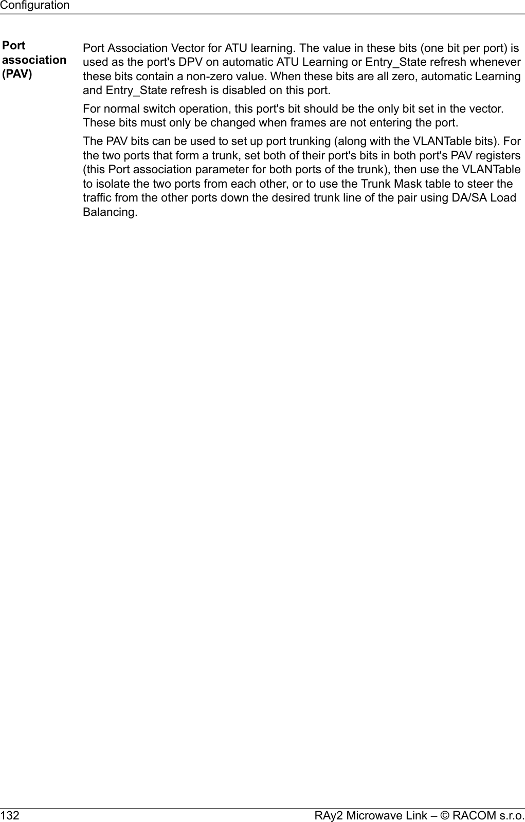 Portassociation(PAV)Port Association Vector for ATU learning. The value in these bits (one bit per port) isused as the port&apos;s DPV on automatic ATU Learning or Entry_State refresh wheneverthese bits contain a non-zero value. When these bits are all zero, automatic Learningand Entry_State refresh is disabled on this port.For normal switch operation, this port&apos;s bit should be the only bit set in the vector.These bits must only be changed when frames are not entering the port.The PAV bits can be used to set up port trunking (along with the VLANTable bits). Forthe two ports that form a trunk, set both of their port&apos;s bits in both port&apos;s PAV registers(this Port association parameter for both ports of the trunk), then use the VLANTableto isolate the two ports from each other, or to use the Trunk Mask table to steer thetraffic from the other ports down the desired trunk line of the pair using DA/SA LoadBalancing.RAy2 Microwave Link – © RACOM s.r.o.132Configuration