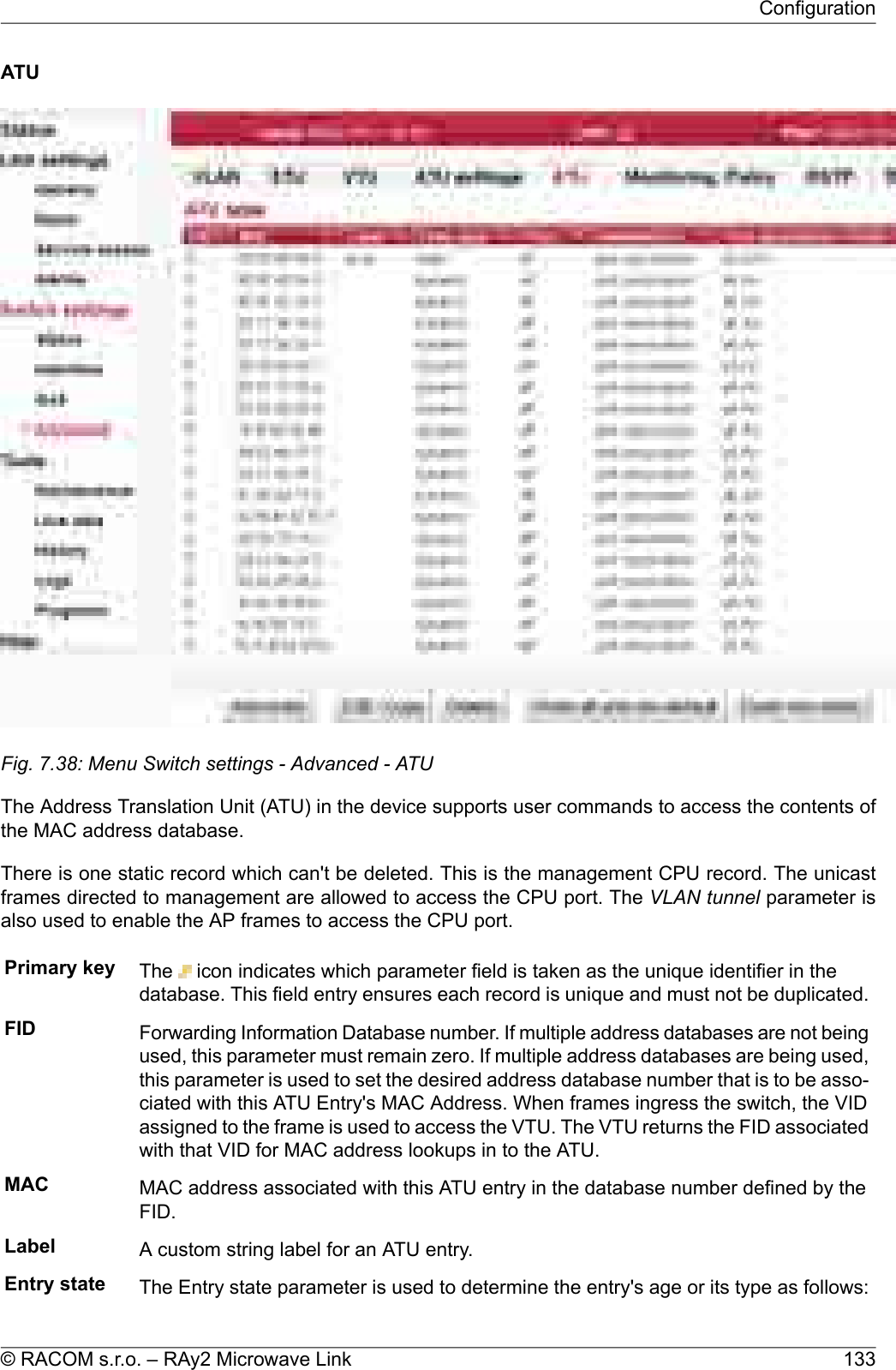 ATUFig. 7.38: Menu Switch settings - Advanced - ATUThe Address Translation Unit (ATU) in the device supports user commands to access the contents ofthe MAC address database.There is one static record which can&apos;t be deleted. This is the management CPU record. The unicastframes directed to management are allowed to access the CPU port. The VLAN tunnel parameter isalso used to enable the AP frames to access the CPU port.Primary key The icon indicates which parameter field is taken as the unique identifier in thedatabase. This field entry ensures each record is unique and must not be duplicated.FID Forwarding Information Database number. If multiple address databases are not beingused, this parameter must remain zero. If multiple address databases are being used,this parameter is used to set the desired address database number that is to be asso-ciated with this ATU Entry&apos;s MAC Address. When frames ingress the switch, the VIDassigned to the frame is used to access the VTU. The VTU returns the FID associatedwith that VID for MAC address lookups in to the ATU.MAC MAC address associated with this ATU entry in the database number defined by theFID.Label A custom string label for an ATU entry.Entry state The Entry state parameter is used to determine the entry&apos;s age or its type as follows:133© RACOM s.r.o. – RAy2 Microwave LinkConfiguration