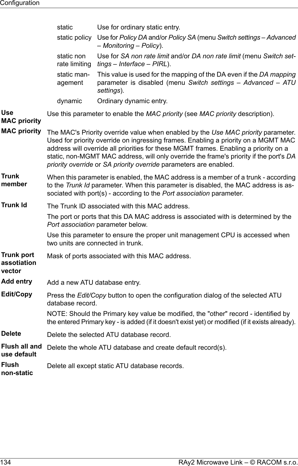 Use for ordinary static entry.staticUse for Policy DA and/or Policy SA (menu Switch settings – Advanced– Monitoring – Policy).static policyUse for SA non rate limit and/or DA non rate limit (menu Switch set-tings – Interface – PIRL).static nonrate limitingThis value is used for the mapping of the DA even if the DA mappingparameter is disabled (menu Switch settings – Advanced – ATUsettings).static man-agementOrdinary dynamic entry.dynamicUseMAC priority Use this parameter to enable the MAC priority (see MAC priority description).MAC priority The MAC&apos;s Priority override value when enabled by the Use MAC priority parameter.Used for priority override on ingressing frames. Enabling a priority on a MGMT MACaddress will override all priorities for these MGMT frames. Enabling a priority on astatic, non-MGMT MAC address, will only override the frame&apos;s priority if the port&apos;s DApriority override or SA priority override parameters are enabled.Trunkmember When this parameter is enabled, the MAC address is a member of a trunk - accordingto the Trunk Id parameter. When this parameter is disabled, the MAC address is as-sociated with port(s) - according to the Port association parameter.Trunk Id The Trunk ID associated with this MAC address.The port or ports that this DA MAC address is associated with is determined by thePort association parameter below.Use this parameter to ensure the proper unit management CPU is accessed whentwo units are connected in trunk.Trunk portassotiationvectorMask of ports associated with this MAC address.Add entry Add a new ATU database entry.Edit/Copy Press the Edit/Copy button to open the configuration dialog of the selected ATUdatabase record.NOTE: Should the Primary key value be modified, the &quot;other&quot; record - identified bythe entered Primary key - is added (if it doesn&apos;t exist yet) or modified (if it exists already).Delete Delete the selected ATU database record.Flush all anduse default Delete the whole ATU database and create default record(s).Flushnon-static Delete all except static ATU database records.RAy2 Microwave Link – © RACOM s.r.o.134Configuration