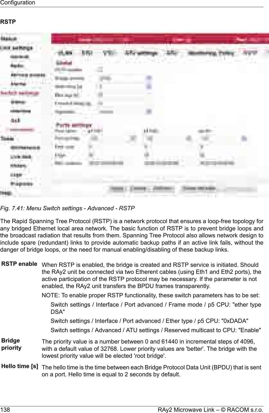 RSTPFig. 7.41: Menu Switch settings - Advanced - RSTPThe Rapid Spanning Tree Protocol (RSTP) is a network protocol that ensures a loop-free topology forany bridged Ethernet local area network. The basic function of RSTP is to prevent bridge loops andthe broadcast radiation that results from them. Spanning Tree Protocol also allows network design toinclude spare (redundant) links to provide automatic backup paths if an active link fails, without thedanger of bridge loops, or the need for manual enabling/disabling of these backup links.RSTP enable When RSTP is enabled, the bridge is created and RSTP service is initiated. Shouldthe RAy2 unit be connected via two Etherent cables (using Eth1 and Eth2 ports), theactive participation of the RSTP protocol may be necessary. If the parameter is notenabled, the RAy2 unit transfers the BPDU frames transparently.NOTE: To enable proper RSTP functionality, these switch parameters has to be set:Switch settings / Interface / Port advanced / Frame mode / p5 CPU: &quot;ether typeDSA&quot;Switch settings / Interface / Port advanced / Ether type / p5 CPU: &quot;0xDADA&quot;Switch settings / Advanced / ATU settings / Reserved multicast to CPU: &quot;Enable&quot;Bridgepriority The priority value is a number between 0 and 61440 in incremental steps of 4096,with a default value of 32768. Lower priority values are &apos;better&apos;. The bridge with thelowest priority value will be elected &apos;root bridge&apos;.Hello time [s] The hello time is the time between each Bridge Protocol Data Unit (BPDU) that is senton a port. Hello time is equal to 2 seconds by default.RAy2 Microwave Link – © RACOM s.r.o.138Configuration