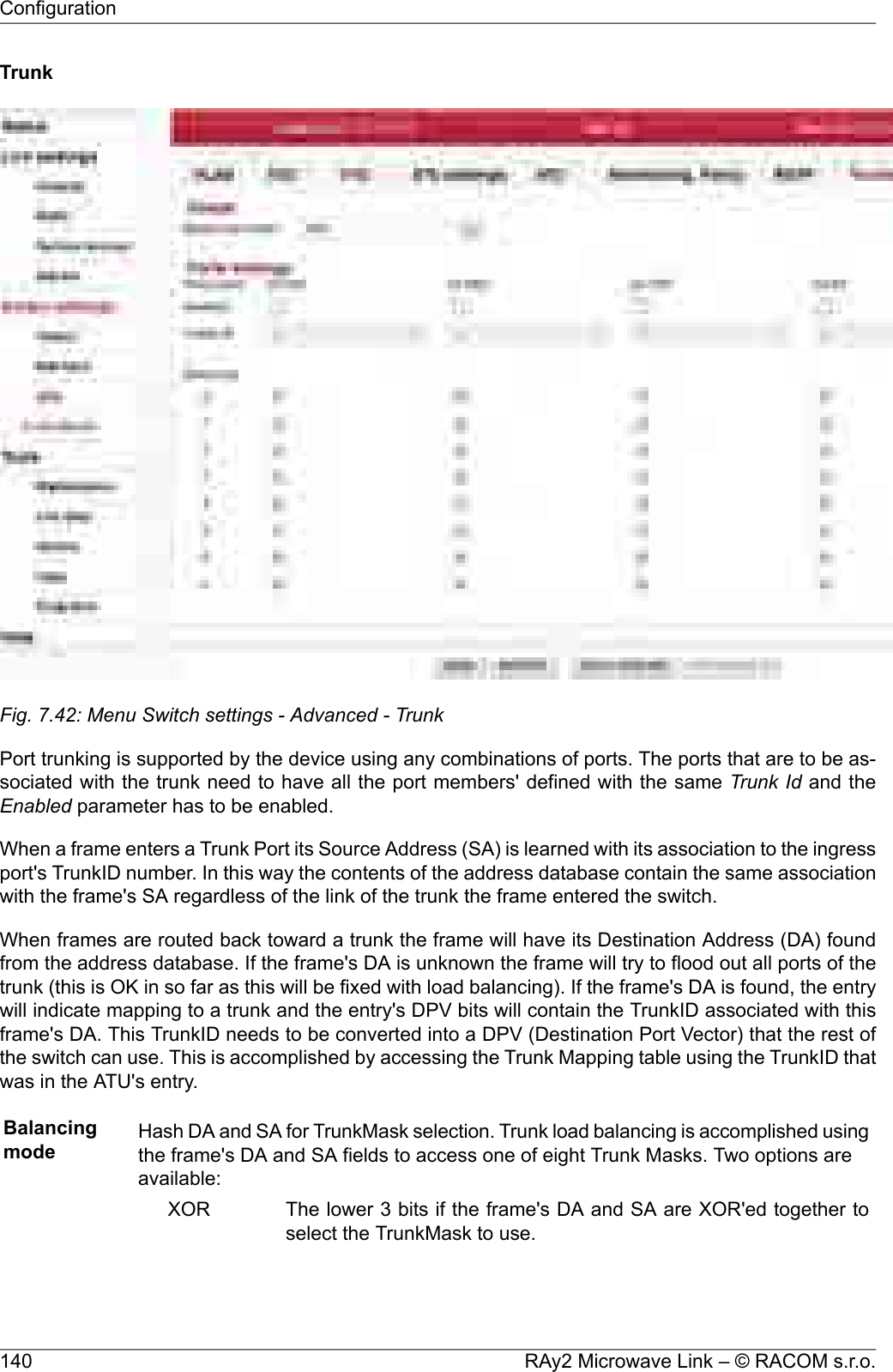 TrunkFig. 7.42: Menu Switch settings - Advanced - TrunkPort trunking is supported by the device using any combinations of ports. The ports that are to be as-sociated with the trunk need to have all the port members&apos; defined with the same Trunk Id and theEnabled parameter has to be enabled.When a frame enters a Trunk Port its Source Address (SA) is learned with its association to the ingressport&apos;s TrunkID number. In this way the contents of the address database contain the same associationwith the frame&apos;s SA regardless of the link of the trunk the frame entered the switch.When frames are routed back toward a trunk the frame will have its Destination Address (DA) foundfrom the address database. If the frame&apos;s DA is unknown the frame will try to flood out all ports of thetrunk (this is OK in so far as this will be fixed with load balancing). If the frame&apos;s DA is found, the entrywill indicate mapping to a trunk and the entry&apos;s DPV bits will contain the TrunkID associated with thisframe&apos;s DA. This TrunkID needs to be converted into a DPV (Destination Port Vector) that the rest ofthe switch can use. This is accomplished by accessing the Trunk Mapping table using the TrunkID thatwas in the ATU&apos;s entry.Balancingmode Hash DA and SA for TrunkMask selection. Trunk load balancing is accomplished usingthe frame&apos;s DA and SA fields to access one of eight Trunk Masks. Two options areavailable:The lower 3 bits if the frame&apos;s DA and SA are XOR&apos;ed together toselect the TrunkMask to use.XORRAy2 Microwave Link – © RACOM s.r.o.140Configuration